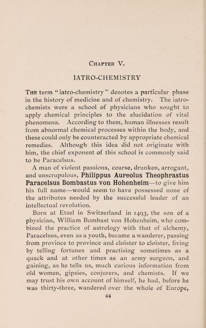 Chapter V. IATRO-CHEMISTRY The term “ iatro-chemistry ” denotes a particular phase in the history of medicine and of chemistry. The iatro- chemists were a school of physicians who sought to apply chemical principles to the elucidation of vital phenomena. Accordingto them, human illnesses result from abnormal chemical processes within the body, and these could only be counteracted by appropriate chemical remedies. Although this idea did not originate with him, the chief exponent of this school is commonly said to be Paracelsus. A man of violent passions, coarse, drunken, arrogant, and unscrupulous, Philippus Aureolus Theophrastus Paracelsus Bombastus von Hohenheim—to give him his full name—would seem to have possessed none of the attributes needed by the successful leader of an intellectual revolution. Born at Etzel in Switzerland in 1493, the son of a physician, William Bombast von Hohenheim, who com¬ bined the practice of astrology with that of alchemy, Paracelsus, even as a youth, became a wanderer, passing from province to province and cloister to cloister, living by telling fortunes and practising sometimes as a quack and at other times as an army surgeon, and gaining, as he tells us, much curious information from old women, gipsies, conjurers, and chemists. If we may trust his own account of himself, he had, before he was thirty-three, wandered over the whole of Europe,