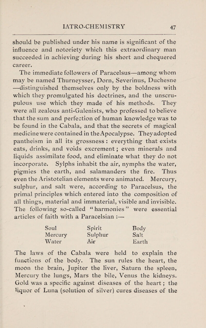 should be published under his name is significant of the influence and notoriety which this extraordinary man succeeded in achieving during his short and chequered career. The immediate followers of Paracelsus—among whom may be named Thurneysser, Dorn, Severinus, Duchesne —distinguished themselves only by the boldness with which they promulgated his doctrines, and the unscru¬ pulous use which they made of his methods. They were all zealous anti-Galenists, who professed to believe that the sum and perfection of human knowledge was to be found in the Cabala, and that the secrets of magical medicinewere contained in the Apocalypse. Theyadopted pantheism in all its grossness : everything that exists eats, drinks, and voids excrement; even minerals and liquids assimilate food, and eliminate what they do not incorporate. Sylphs inhabit the air, nymphs the water, pigmies the earth, and salamanders the fire. Thus even the Aristotelian elements were animated. Mercury, sulphur, and salt were, according to Paracelsus, the primal principles which entered into the composition of all things, material and immaterial, visible and invisible. The following so-called “ harmonies ” were essential articles of faith with a Paracelsian :— Soul Spirit Body Mercury Sulphur Salt Water Air Earth The laws of the Cabala were held to explain the functions of the body. The sun rules the heart, the moon the brain, Jupiter the liver, Saturn the spleen, Mercury the lungs, Mars the bile, Venus the kidneys. Gold was a specific against diseases of the heart; the liquor of Luna (solution of silver) cures diseases of the