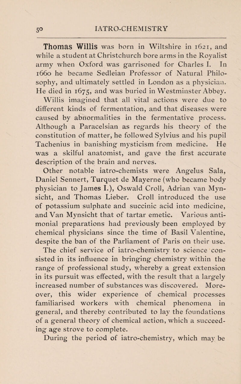 5° Thomas Willis was born in Wiltshire in 1621, and while a student at Christchurch bore arms in the Royalist army when Oxford was garrisoned for Charles I. In 1660 he became Sedleian Professor of Natural Philo¬ sophy, and ultimately settled in London as a physician. He died in 1675, and was buried in Westminster Abbey. Willis imagined that all vital actions were due to different kinds of fermentation, and that diseases were caused by abnormalities in the fermentative process. Although a Paracelsian as regards his theory of the constitution of matter, he followed Sylvius and his pupil Tachenius in banishing mysticism from medicine. He was a skilful anatomist, and gave the first accurate description of the brain and nerves. Other notable iatro-chemists were Angelus Sala, Daniel Sennert, Turquet de Mayerne (who became body physician to James I.), Oswald Croll, Adrian van Myn- sicht, and Thomas Lieber. Croll introduced the use of potassium sulphate and succinic acid into medicine, and Van Mynsicht that of tartar emetic. Various anti- monial preparations had previously been employed by chemical physicians since the time of Basil Valentine, despite the ban of the Parliament of Paris on their use. The chief service of iatro-chemistry to science con¬ sisted in its influence in bringing chemistry within the range of professional study, whereby a great extension in its pursuit was effected, with the result that a largely increased number of substances was discovered. More¬ over, this wider experience of chemical processes familiarised workers with chemical phenomena in general, and thereby contributed to lay the foundations of a general theory of chemical action, which a succeed¬ ing age strove to complete. During the period of iatro-chemistry, which may be