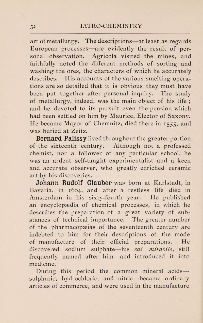 art of metallurgy. The descriptions—at least as regards European processes—are evidently the result of per¬ sonal observation. Agricola visited the mines, and faithfully noted the different methods of sorting and washing the ores, the characters of which he accurately describes. His accounts of the various smelting opera¬ tions are so detailed that it is obvious they must have been put together after personal inquiry. The study of metallurgy, indeed, was the main object of his life ; and he devoted to its pursuit even the pension which had been settled on him by Maurice, Elector of Saxony. He became Mayor of Chemnitz, died there in 1555, and was buried at Zeitz. Bernard Palissy lived throughout the greater portion of the sixteenth century. Although not a professed chemist, nor a follower of any particular school, he was an ardent self-taught experimentalist and a keen and accurate observer, who greatly enriched ceramic art by his discoveries. Johann Rudolf Glauber was born at Karlstadt, in Bavaria, in 1604, and after a restless life died in Amsterdam in his sixty-fourth year. He published an encyclopaedia of chemical processes, in which he describes the preparation of a great variety of sub¬ stances of technical importance. The greater number of the pharmacopaeias of the seventeenth century are indebted to him for their descriptions of the mode of manufacture of their official preparations. He discovered sodium sulphate—his sal mirabile, still frequently named after him—and introduced it into medicine. During this period the common mineral acids— sulphuric, hydrochloric, and nitric—became ordinary articles of commerce, and were used in the manufacture