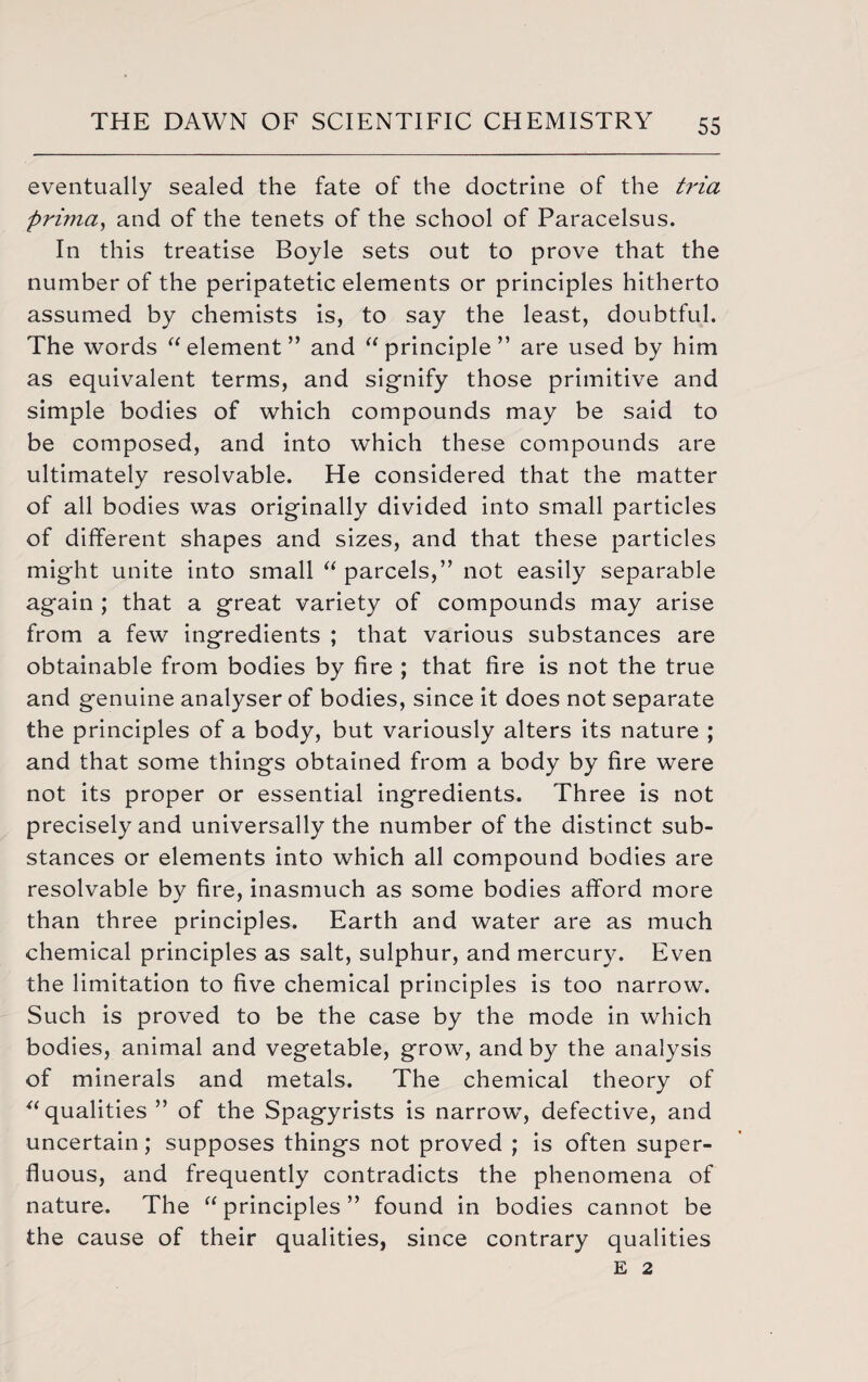 eventually sealed the fate of the doctrine of the tria prima, and of the tenets of the school of Paracelsus. In this treatise Boyle sets out to prove that the number of the peripatetic elements or principles hitherto assumed by chemists is, to say the least, doubtful. The words “element” and “principle” are used by him as equivalent terms, and signify those primitive and simple bodies of which compounds may be said to be composed, and into which these compounds are ultimately resolvable. He considered that the matter of all bodies was originally divided into small particles of different shapes and sizes, and that these particles might unite into small “ parcels,” not easily separable again ; that a great variety of compounds may arise from a few ingredients ; that various substances are obtainable from bodies by fire ; that fire is not the true and genuine analyser of bodies, since it does not separate the principles of a body, but variously alters its nature ; and that some things obtained from a body by fire were not its proper or essential ingredients. Three is not precisely and universally the number of the distinct sub¬ stances or elements into which all compound bodies are resolvable by fire, inasmuch as some bodies afford more than three principles. Earth and water are as much chemical principles as salt, sulphur, and mercury. Even the limitation to five chemical principles is too narrow. Such is proved to be the case by the mode in which bodies, animal and vegetable, grow, and by the analysis of minerals and metals. The chemical theory of “ qualities ” of the Spagyrists is narrow, defective, and uncertain; supposes things not proved ; is often super¬ fluous, and frequently contradicts the phenomena of nature. The “principles” found in bodies cannot be the cause of their qualities, since contrary qualities E 2