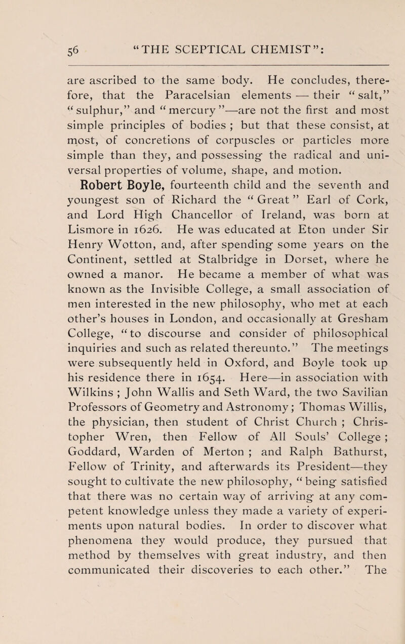 are ascribed to the same body. He concludes, there¬ fore, that the Paracelsian elements — their “salt,” “sulphur,” and “mercury”—are not the first and most simple principles of bodies ; but that these consist, at most, of concretions of corpuscles or particles more simple than they, and possessing- the radical and uni¬ versal properties of volume, shape, and motion. Robert Boyle, fourteenth child and the seventh and young-est son of Richard the “ Great ” Earl of Cork, and Lord High Chancellor of Ireland, was born at Lismore in 1626. He was educated at Eton under Sir Henry Wotton, and, after spending- some years on the Continent, settled at Stalbridge in Dorset, where he owned a manor. He became a member of what was known as the Invisible College, a small association of men interested in the new philosophy, who met at each other’s houses in London, and occasionally at Gresham College, “to discourse and consider of philosophical inquiries and such as related thereunto.” The meetings were subsequently held in Oxford, and Boyle took up his residence there in 1654. Here—in association with Wilkins ; John Wallis and Seth Ward, the two Savilian Professors of Geometry and Astronomy; Thomas Willis, the physician, then student of Christ Church ; Chris¬ topher Wren, then Fellow of All Souls’ College ; Goddard, Warden of Merton ; and Ralph Bathurst, Fellow of Trinity, and afterwards its President—they sought to cultivate the new philosophy, “ being satisfied that there was no certain way of arriving at any com¬ petent knowledge unless they made a variety of experi¬ ments upon natural bodies. In order to discover what phenomena they would produce, they pursued that method by themselves with great industry, and then communicated their discoveries to each other.” The