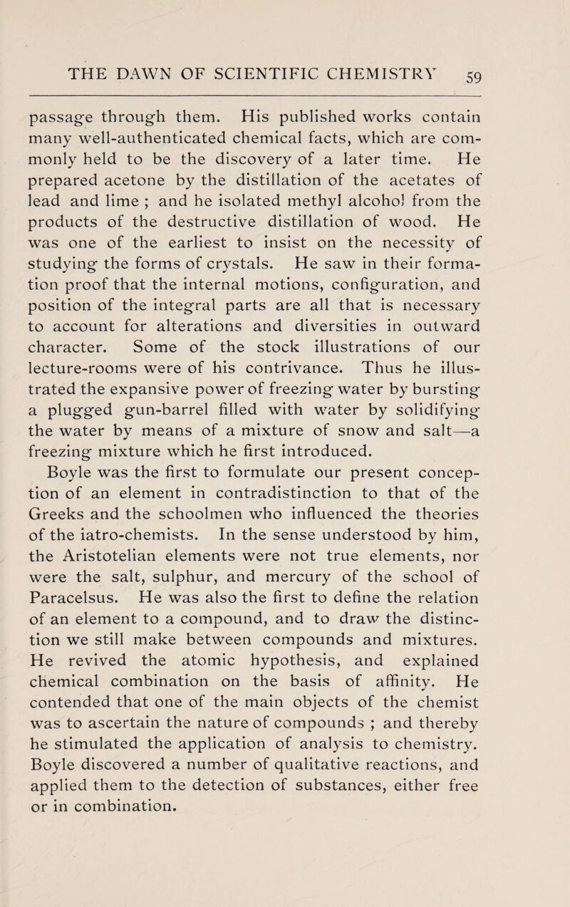 passage through them. His published works contain many well-authenticated chemical facts, which are com¬ monly held to be the discovery of a later time. He prepared acetone by the distillation of the acetates of lead and lime ; and he isolated methyl alcohol from the products of the destructive distillation of wood. He was one of the earliest to insist on the necessity of studying the forms of crystals. He saw in their forma¬ tion proof that the internal motions, configuration, and position of the integral parts are all that is necessary to account for alterations and diversities in outward character. Some of the stock illustrations of our lecture-rooms were of his contrivance. Thus he illus¬ trated the expansive power of freezing water by bursting a plugged gun-barrel filled with water by solidifying the water by means of a mixture of snow and salt—a freezing mixture which he first introduced. Boyle was the first to formulate our present concep¬ tion of an element in contradistinction to that of the Greeks and the schoolmen who influenced the theories of the iatro-chemists. In the sense understood by him, the Aristotelian elements were not true elements, nor were the salt, sulphur, and mercury of the school of Paracelsus. He was also the first to define the relation of an element to a compound, and to draw the distinc¬ tion we still make between compounds and mixtures. He revived the atomic hypothesis, and explained chemical combination on the basis of affinity. He contended that one of the main objects of the chemist was to ascertain the nature of compounds ; and thereby he stimulated the application of analysis to chemistry. Boyle discovered a number of qualitative reactions, and applied them to the detection of substances, either free or in combination.