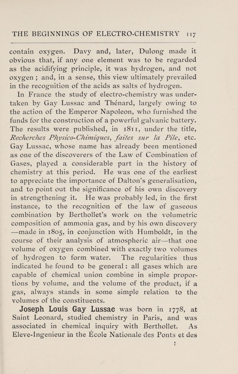 contain oxygen. Davy and, later, Dulong made it obvious that, if any one element was to be regarded as the acidifying principle, it was hydrogen, and not oxygen ; and, in a sense, this view ultimately prevailed in the recognition of the acids as salts of hydrogen. In France the study of electro-chemistry was under¬ taken by Gay Lussac and Thenard, largely owing to the action of the Emperor Napoleon, who furnished the funds for the construction of a powerful galvanic battery. The results were published, in 1811, under the title, Recherches Physico-Chimiqnes, faites sue la Pile, etc. Gay Lussac, whose name has already been mentioned as one of the discoverers of the Law of Combination of Gases, played a considerable part in the history of chemistry at this period. He was one of the earliest to appreciate the importance of Dalton’s generalisation, and to point out the significance of his own discovery in strengthening it. He was probably led, in the first instance, to the recognition of the law of gaseous combination by Berthollet’s work on the volumetric composition of ammonia gas, and by his own discovery —made in 1805, in conjunction with Humboldt, in the course of their analysis of atmospheric air—that one volume of oxygen combined with exactly two volumes of hydrogen to form water. The regularities thus indicated he found to be general: all gases which are capable of chemical union combine in simple propor¬ tions by volume, and the volume of the product, if a gas, always stands in some simple relation to the volumes of the constituents. Joseph Louis Gay Lussac was born in 1778, at Saint Leonard, studied chemistry in Paris, and was associated in chemical inquiry with Berthollet. As Eleve-Ingenieur in the Ecole Nationale des Ponts et des