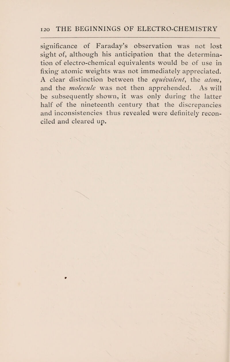 significance of Faraday’s observation was not lost sight of, although his anticipation that the determina¬ tion of electro-chemical equivalents would be of use in fixing atomic weights wTas not immediately appreciated. A clear distinction between the equivalent, the atom, and the molecule was not then apprehended. As will be subsequently shown, it was only during the latter half of the nineteenth century that the discrepancies and inconsistencies thus revealed were definitely recon¬ ciled and cleared up.