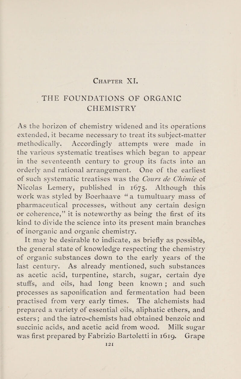 Chapter XI. THE FOUNDATIONS OF ORGANIC CHEMISTRY As the horizon of chemistry widened and its operations extended, it became necessary to treat its subject-matter methodically. Accordingly attempts were made in the various systematic treatises which began to appear in the seventeenth century to group its facts into an orderly and rational arrangement. One of the earliest of such systematic treatises was the Conrs de Chimie of Nicolas Lemery, published in 1675. Although this work was styled by Boerhaave “a tumultuary mass of pharmaceutical processes, without any certain design or coherence,” it is noteworthy as being the first of its kind to divide the science into its present main branches of inorganic and organic chemistry. It may be desirable to indicate, as briefly as possible, the general state of knowledge respecting the chemistry of organic substances down to the early years of the last century. As already mentioned, such substances as acetic acid, turpentine, starch, sugar, certain dye stuffs, and oils, had long been known ; and such processes as saponification and fermentation had been practised from very early times. The alchemists had prepared a variety of essential oils, aliphatic ethers, and esters; and the iatro-chemists had obtained benzoic and succinic acids, and acetic acid from wood. Milk sugar was first prepared by Fabrizio Bartoletti in 1619. Grape