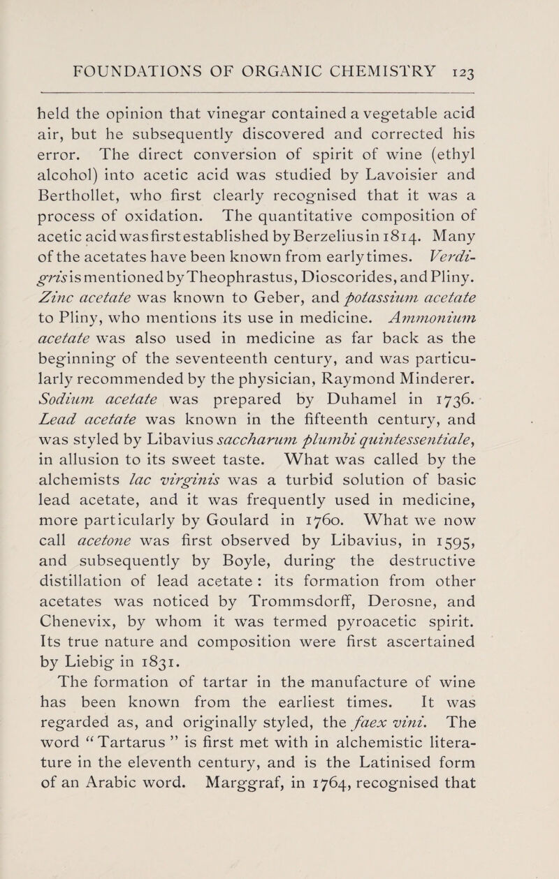 held the opinion that vinegar contained a vegetable acid air, but he subsequently discovered and corrected his error. The direct conversion of spirit of wine (ethyl alcohol) into acetic acid was studied by Lavoisier and Berthollet, who first clearly recognised that it was a process of oxidation. The quantitative composition of acetic acid was first established by Berzeliusin 1814. Many of the acetates have been known from early times. Verdi- grisis mentioned by Theophrastus, Dioscorides, and Pliny. Zinc acetate was known to Geber, and potassium acetate to Pliny, who mentions its use in medicine. Ammonium acetate was also used in medicine as far back as the beginning of the seventeenth century, and was particu¬ larly recommended by the physician, Raymond Minderer. Sodium acetate was prepared by Duhamel in 1736. Lead acetate was known in the fifteenth century, and was styled by Libavius sacchammi plumbi quintessential, in allusion to its sweet taste. What was called by the alchemists lac virginis was a turbid solution of basic lead acetate, and it was frequently used in medicine, more particularly by Goulard in 1760. What we now call acetone was first, observed by Libavius, in 1595, and subsequently by Boyle, during the destructive distillation of lead acetate : its formation from other acetates was noticed by Trommsdorff, Derosne, and Chenevix, by whom it was termed pyroacetic spirit. Its true nature and composition were first ascertained by Liebig in 1831. The formation of tartar in the manufacture of wine has been known from the earliest times. It was regarded as, and originally styled, the faex vini. The word “Tartarus ” is first met with in alchemistic litera¬ ture in the eleventh century, and is the Latinised form of an Arabic word. Marggraf, in 1764, recognised that
