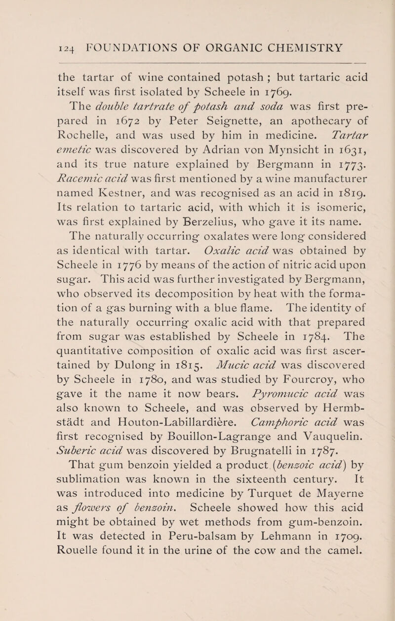 the tartar of wine contained potash ; but tartaric acid itself was first isolated by Scheele in 1769. The double tartrate of potash and soda was first pre¬ pared in 1672 by Peter Seignette, an apothecary of Rochelle, and was used by him in medicine. Tartar emetic was discovered by Adrian von Mynsicht in 1631, and its true nature explained by Bergrnann in 1773. Racemic acid was first mentioned by a wine manufacturer named Kestner, and was recognised as an acid in 1819. Its relation to tartaric acid, with which it is isomeric, was first explained by Berzelius, who gave it its name. The naturally occurring oxalates were long considered as identical with tartar. Oxalic acid was obtained by Scheele in 1776 by means of the action of nitric acid upon sugar. This acid was further investigated by Bergrnann, who observed its decomposition by heat with the forma¬ tion of a gas burning with a blue flame. The identity of the naturally occurring oxalic acid with that prepared from sugar was established by Scheele in 1784. The quantitative composition of oxalic acid was first ascer¬ tained by Dulong in 1815. Mucic acid was discovered by Scheele in 1780, and was studied by Fourcroy, who gave it the name it now bears. Pyromucic acid was also known to Scheele, and was observed by Hermb- stadt and Houton-Labillardiere. Camphoric acid was first recognised by Bouillon-Lagrange and Vauquelin. Suberic acid was discovered by Brugnatelli in 1787. That gum benzoin yielded a product (benzoic acid) by sublimation was known in the sixteenth century. It was introduced into medicine by Turquet de Mayerne as flowers of benzoin. Scheele showed how this acid might be obtained by wet methods from gum-benzoin. It was detected in Peru-balsam by Lehmann in 1709. Rouelle found it in the urine of the cow and the camel.