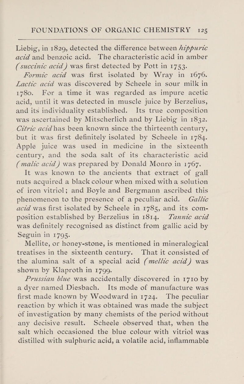 Liebig', in 1829, detected the difference between hippuric acid and benzoic acid. The characteristic acid in amber (succinic acid) was first detected by Pott in 1753. Formic acid was first isolated by Wray in 1676. Lactic acid was discovered by Scheele in sour milk in 1780. For a time it was regarded as impure acetic acid, until it was detected in muscle juice by Berzelius, and its individuality established. Its true composition was ascertained by Mitscherlich and by Liebig in 1832. Citric acidh&s been known since the thirteenth century, but it was first definitely isolated by Scheele in 1784. Apple juice was used in medicine in the sixteenth century, and the soda salt of its characteristic acid (malic acid) was prepared by Donald Monro in 1767. It was known to the ancients that extract of gall nuts acquired a black colour when mixed with a solution of iron vitriol; and Boyle and Bergmann ascribed this phenomenon to the presence of a peculiar acid. Gallic acid was first isolated by Scheele in 1785, and its com¬ position established by Berzelius in 1814. Tannic acid was definitely recognised as distinct from gallic acid by Seguin in 1795. Mellite, or honey-stone, is mentioned in mineralogical treatises in the sixteenth century. That it consisted of the alumina salt of a special acid (mellic acid) was shown by Klaproth in 1799. Prussian blue was accidentally discovered in 1710 by a dyer named Diesbach. Its mode of manufacture was first made known by Woodward in 1724. The peculiar reaction by which it was obtained was made the subject of investigation by many chemists of the period without any decisive result. Scheele observed that, when the salt which occasioned the blue colour with vitriol was distilled with sulphuric acid, a volatile acid, inflammable