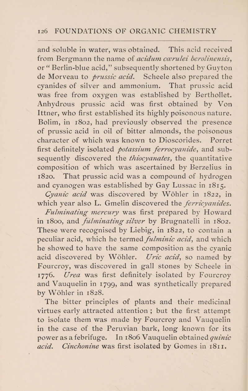 and soluble in water, was obtained. This acid received from B organ an n the name of acidum ccerulei berolinensis, or “ Berlin-blue acid,” subsequently shortened by Guyton de Morveau to prussic acid. Scheele also prepared the cyanides of silver and ammonium. That prussic acid was free from oxygen was established by Berthollet. Anhydrous prussic acid was first obtained by Von Ittner, who first established its highly poisonous nature. Bolim, in 1802, had previously observed the presence of prussic acid in oil of bitter almonds, the poisonous character of which was known to Dioscorides. Porret first definitely isolated potassium ferrocyanide, and sub¬ sequently discovered the thiocya?iates, the quantitative composition of which was ascertained by Berzelius in 1820. That prussic acid was a compound of hydrogen and cyanogen was established by Gay Lussac in 1815. Cyanic acid was discovered by Wohler in 1822, in which year also L. Gmelin discovered the ferricyanides. Fulminating mercury was first prepared by Howard in 1800, and fulminating silver by Brugnatelli in 1802. These were recognised by Liebig, in 1822, to contain a peculiar acid, which he termed fulminic acid, and which he showed to have the same composition as the cyanic acid discovered by Wohler. Uric acid, so named by Fourcroy, was discovered in gall stones by Scheele in 1776. Urea was first definitely isolated by Fourcroy and Vauquelin in 1799, and was synthetically prepared by Wohler in 1828. The bitter principles of plants and their medicinal virtues early attracted attention ; but the first attempt to isolate them was made by Fourcroy and Vauquelin in the case of the Peruvian bark, long known for its power as a febrifuge. In 1806 Vauquelin obtained quinic acid. Cinchonine was first isolated by Gomes in 1811.