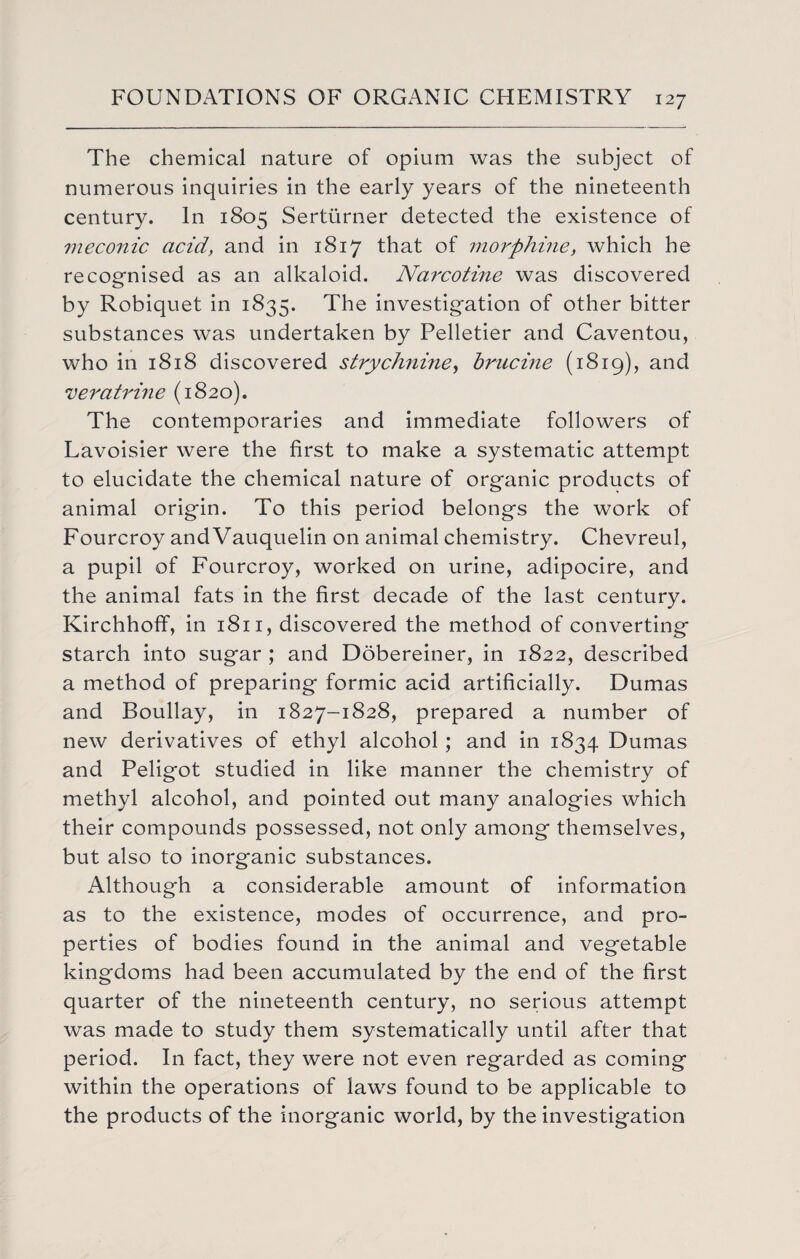 The chemical nature of opium was the subject of numerous inquiries in the early years of the nineteenth century. In 1805 Serturner detected the existence of meconic acid, and in 1817 that of morphine, which he recognised as an alkaloid. Na7'cotine was discovered by Robiquet in 1835. The investigation of other bitter substances was undertaken by Pelletier and Caventou, who in 1818 discovered strychnine, brucine (1819), and veratrine (1820). The contemporaries and immediate followers of Lavoisier were the first to make a systematic attempt to elucidate the chemical nature of organic products of animal origin. To this period belongs the work of Fourcroy andVauquelin on animal chemistry. Chevreul, a pupil of Fourcroy, worked on urine, adipocire, and the animal fats in the first decade of the last century. Kirchhofif, in 1811, discovered the method of converting starch into sugar ; and Dobereiner, in 1822, described a method of preparing formic acid artificially. Dumas and Boullay, in 1827-1828, prepared a number of new derivatives of ethyl alcohol ; and in 1834 Dumas and Peligot studied in like manner the chemistry of methyl alcohol, and pointed out many analogies which their compounds possessed, not only among themselves, but also to inorganic substances. Although a considerable amount of information as to the existence, modes of occurrence, and pro¬ perties of bodies found in the animal and vegetable kingdoms had been accumulated by the end of the first quarter of the nineteenth century, no serious attempt was made to study them systematically until after that period. In fact, they were not even regarded as coming within the operations of laws found to be applicable to the products of the inorganic world, by the investigation