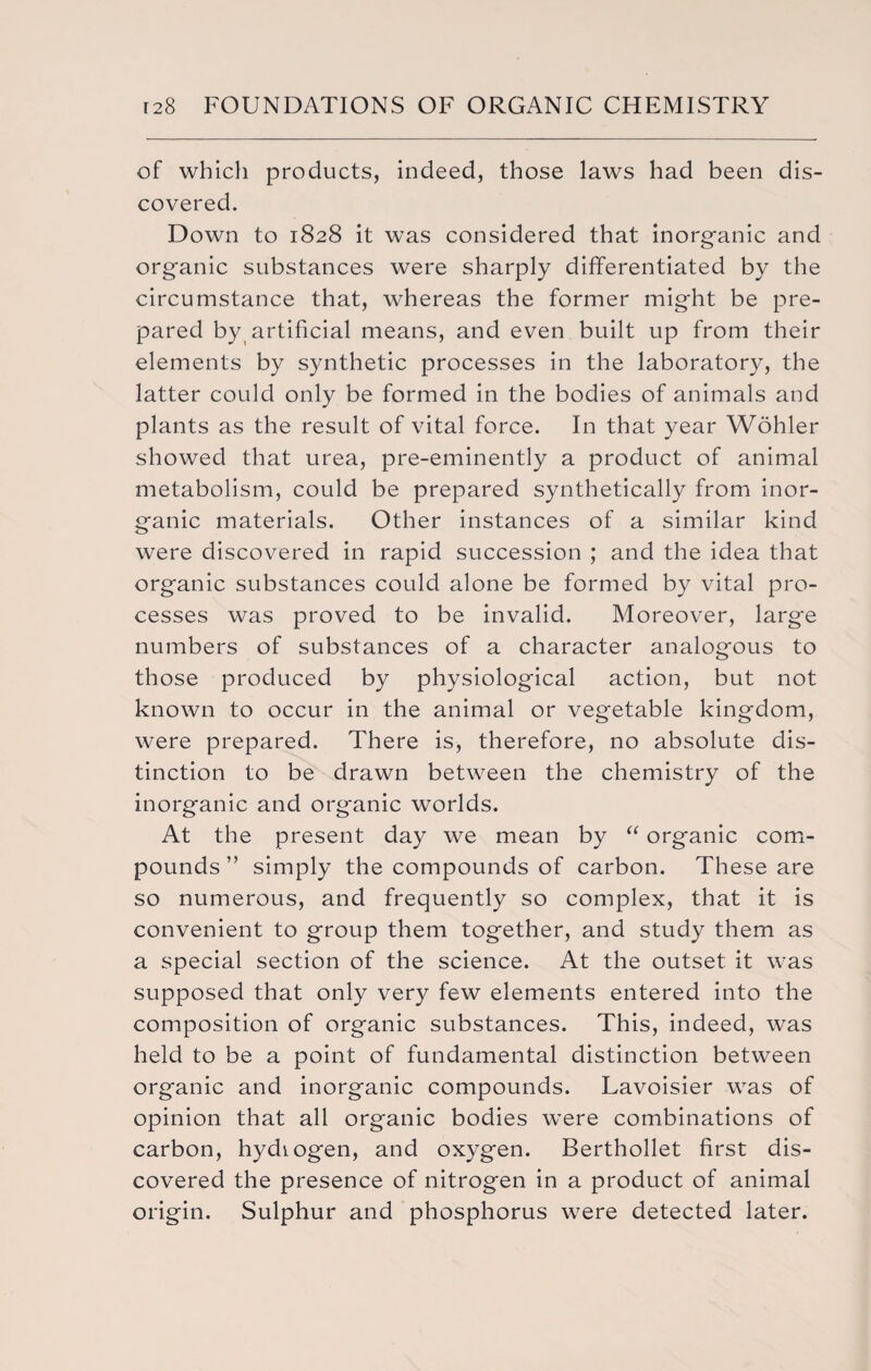 of which products, indeed, those laws had been dis¬ covered. Down to 1828 it was considered that inorganic and organic substances were sharply differentiated by the circumstance that, whereas the former might be pre¬ pared by artificial means, and even built up from their elements by synthetic processes in the laboratory, the latter could only be formed in the bodies of animals and plants as the result of vital force. In that year Wohler showed that urea, pre-eminently a product of animal metabolism, could be prepared synthetically from inor¬ ganic materials. Other instances of a similar kind were discovered in rapid succession ; and the idea that organic substances could alone be formed by vital pro¬ cesses was proved to be invalid. Moreover, large numbers of substances of a character analogous to those produced by physiological action, but not known to occur in the animal or vegetable kingdom, were prepared. There is, therefore, no absolute dis¬ tinction to be drawn between the chemistry of the inorganic and organic worlds. At the present day we mean by “ organic com¬ pounds ” simply the compounds of carbon. These are so numerous, and frequently so complex, that it is convenient to group them together, and study them as a special section of the science. At the outset it was supposed that only very few elements entered into the composition of organic substances. This, indeed, was held to be a point of fundamental distinction between organic and inorganic compounds. Lavoisier was of opinion that all organic bodies were combinations of carbon, hydiogen, and oxygen. Berthollet first dis¬ covered the presence of nitrogen in a product of animal origin. Sulphur and phosphorus were detected later.