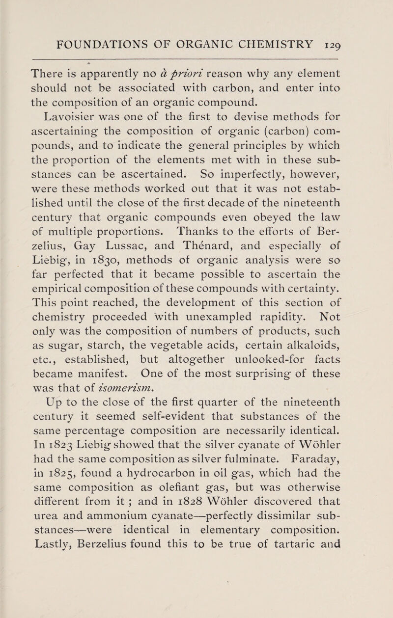 There is apparently no a priori reason why any element should not be associated with carbon, and enter into the composition of an organic compound. Lavoisier was one of the first to devise methods for ascertaining the composition of organic (carbon) com¬ pounds, and to indicate the general principles by which the proportion of the elements met with in these sub¬ stances can be ascertained. So imperfectly, however, were these methods worked out that it was not estab¬ lished until the close of the first decade of the nineteenth century that organic compounds even obeyed the law of multiple proportions. Thanks to the efforts of Ber¬ zelius, Gay Lussac, and Thenard, and especially of Liebig, in 1830, methods of organic analysis were so far perfected that it became possible to ascertain the empirical composition of these compounds with certainty. This point reached, the development of this section of chemistry proceeded with unexampled rapidity. Not only was the composition of numbers of products, such as sugar, starch, the vegetable acids, certain alkaloids, etc., established, but altogether unlooked-for facts became manifest. One of the most surprising of these was that of isomerism. Up to the close of the first quarter of the nineteenth century it seemed self-evident that substances of the same percentage composition are necessarily identical. In 1823 Liebig showed that the silver cyanate of Wohler had the same composition as silver fulminate. Faraday, in 1825, found a hydrocarbon in oil gas, which had the same composition as olefiant gas, but was otherwise different from it ; and in 1828 Wohler discovered that urea and ammonium cyanate—perfectly dissimilar sub¬ stances—were identical in elementary composition. Lastly, Berzelius found this to be true of tartaric and