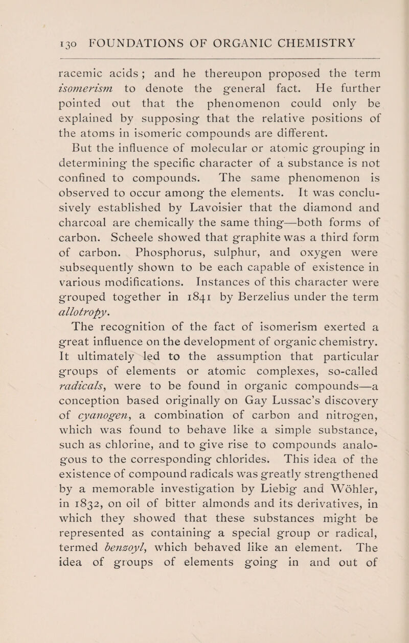 racemic acids; and he thereupon proposed the term isomerism to denote the general fact. He further pointed out that the phenomenon could only be explained by supposing that the relative positions of the atoms in isomeric compounds are different. But the influence of molecular or atomic grouping in determining the specific character of a substance is not confined to compounds. The same phenomenon is observed to occur among the elements. It was conclu¬ sively established by Lavoisier that the diamond and charcoal are chemically the same thing—both forms of carbon. Scheele showed that graphite was a third form of carbon. Phosphorus, sulphur, and oxygen were subsequently shown to be each capable of existence in various modifications. Instances of this character were grouped together in 1841 by Berzelius under the term allotropy. The recognition of the fact of isomerism exerted a great influence on the development of organic chemistry. It ultimately led to the assumption that particular groups of elements or atomic complexes, so-called radicals, were to be found in organic compounds—a conception based originally on Gay Lussac’s discovery of cyanogen, a combination of carbon and nitrogen, which was found to behave like a simple substance, such as chlorine, and to give rise to compounds analo¬ gous to the corresponding chlorides. This idea of the existence of compound radicals was greatly strengthened by a memorable investigation by Liebig and Wohler, in 1832, on oil of bitter almonds and its derivatives, in which they showed that these substances might be represented as containing a special group or radical, termed benzoyl, which behaved like an element. The idea of groups of elements going in and out of