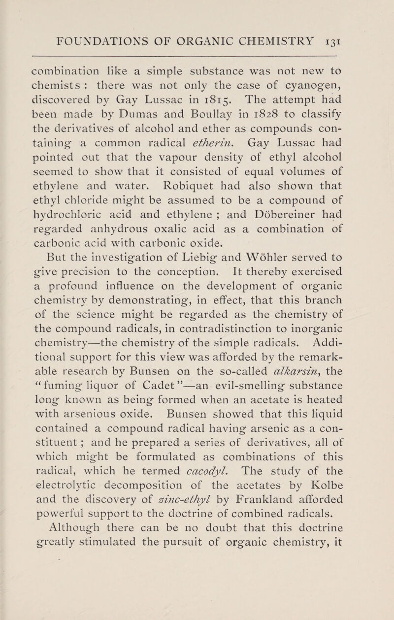 combination like a simple substance was not new to chemists : there was not only the case of cyanogen, discovered by Gay Lussac in 1815. The attempt had been made by Dumas and Boullay in 1828 to classify the derivatives of alcohol and ether as compounds con¬ taining a common radical etherin. Gay Lussac had pointed out that the vapour density of ethyl alcohol seemed to show that it consisted of equal volumes of ethylene and water. Robiquet had also shown that ethyl chloride might be assumed to be a compound of hydrochloric acid and ethylene ; and Dobereiner had regarded anhydrous oxalic acid as a combination of carbonic acid with carbonic oxide. But the investigation of Liebig and Wohler served to give precision to the conception. It thereby exercised a profound influence on the development of organic chemistry by demonstrating, in effect, that this branch of the science might be regarded as the chemistry of the compound radicals, in contradistinction to inorganic chemistry—the chemistry of the simple radicals. Addi¬ tional support for this view was afforded by the remark¬ able research by Bunsen on the so-called alkarsin, the “ fuming liquor of Cadet”—an evil-smelling substance long known as being formed when an acetate is heated with arsenious oxide. Bunsen showed that this liquid contained a compound radical having arsenic as a con¬ stituent ; and he prepared a series of derivatives, all of which might be formulated as combinations of this radical, which he termed cacodyl. The study of the electrolytic decomposition of the acetates by Kolbe and the discovery of zinc-ethyl by Frankland afforded powerful support to the doctrine of combined radicals. Although there can be no doubt that this doctrine greatly stimulated the pursuit of organic chemistry, it