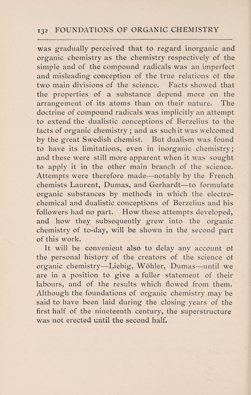 was gradually perceived that to regard inorganic and organic chemistry as the chemistry respectively of the simple and of the compound radicals was an imperfect and misleading conception of the true relations of the two main divisions of the science. Facts showed that the properties of a substance depend more on the arrangement of its atoms than on their nature. The doctrine of compound radicals was implicitly an attempt to extend the dualistic conceptions of Berzelius to the facts of organic chemistry ; and as such it was welcomed by the great Swedish chemist. But dualism was found to have its limitations, even in inorganic chemistry; and these were still more apparent when it was sought to apply it in the other main branch of the science. Attempts were therefore made—notably by the French chemists Laurent, Dumas, and Gerhardt—to formulate organic substances by methods in which the electro¬ chemical and dualistic conceptions of Berzelius and his followers had no part. How these attempts developed, and how they subsequently grew into the organic chemistry of to-day, will be shown in the second part of this work. It will be convenient also to delay any account of the personal history of the creators of the science of organic chemistry—Liebig, Wohler, Dumas—until we are in a position to give a fuller statement of their labours, and of the results which flowed from them. Although the foundations of organic chemistry may be said to have been laid during the closing years of the first half of the nineteenth century, the superstructure was not erected until the second half.