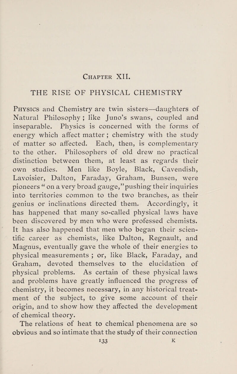 Chapter XII. THE RISE OF PHYSICAL CHEMISTRY Physics and Chemistry are twin sisters—daughters of Natural Philosophy ; like Juno’s swans, coupled and inseparable. Physics is concerned with the forms of energy which affect matter ; chemistry with the study of matter so affected. Each, then, is complementary to the other. Philosophers of old drew no practical distinction between them, at least as regards their own studies. Men like Boyle, Black, Cavendish, Lavoisier, Dalton, Faraday, Graham, Bunsen, were pioneers “ on a very broad gauge,”pushing their inquiries into territories common to the two branches, as their genius or inclinations directed them. Accordingly, it has happened that many so-called physical laws have been discovered by men who were professed chemists. It has also happened that men who began their scien¬ tific career as chemists, like Dalton, Regnault, and Magnus, eventually gave the whole of their energies to physical measurements ; or, like Black, Faraday, and Graham, devoted themselves to the elucidation of physical problems. As certain of these physical laws and problems have greatly influenced the progress of chemistry, it becomes necessary, in any historical treat¬ ment of the subject, to give some account of their origin, and to show how they affected the development of chemical theory. The relations of heat to chemical phenomena are so obvious and so intimate that the study of their connection