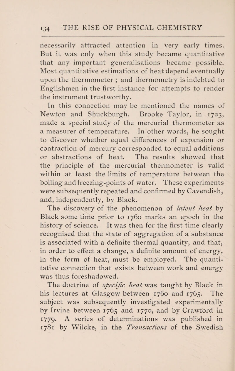 necessarily attracted attention in very early times. But it was only when this study became quantitative that any important generalisations became possible. Most quantitative estimations of heat depend eventually upon the thermometer ; and thermometry is indebted to Englishmen in the first instance for attempts to render the instrument trustworthy. In this connection may be mentioned the names of Newton and Shuckburgh. Brooke Taylor, in 1723, made a special study of the mercurial thermometer as a measurer of temperature. In other words, he sought to discover whether equal differences of expansion or contraction of mercury corresponded to equal additions or abstractions of heat. The results showed that the principle of the mercurial thermometer is valid within at least the limits of temperature between the boiling and freezing-points of water. These experiments were subsequently repeated and confirmed by Cavendish, and, independently, by Black. The discovery of the phenomenon of latent heat by Black some time prior to 1760 marks an epoch in the history of science. It was then for the first time clearly recognised that the state of aggregation of a substance is associated wTith a definite thermal quantity, and that, in order to effect a change, a definite amount of energy, in the form of heat, must be employed. The quanti¬ tative connection that exists between work and energy was thus foreshadowed. The doctrine of specific heat was taught by Black in his lectures at Glasgow between 1760 and 1765. The subject was subsequently investigated experimentally b}' Irvine between 1765 and 1770, and by Crawford in 1779. A series of determinations was published in 1781 by Wilcke, in the Transactions of the Swedish