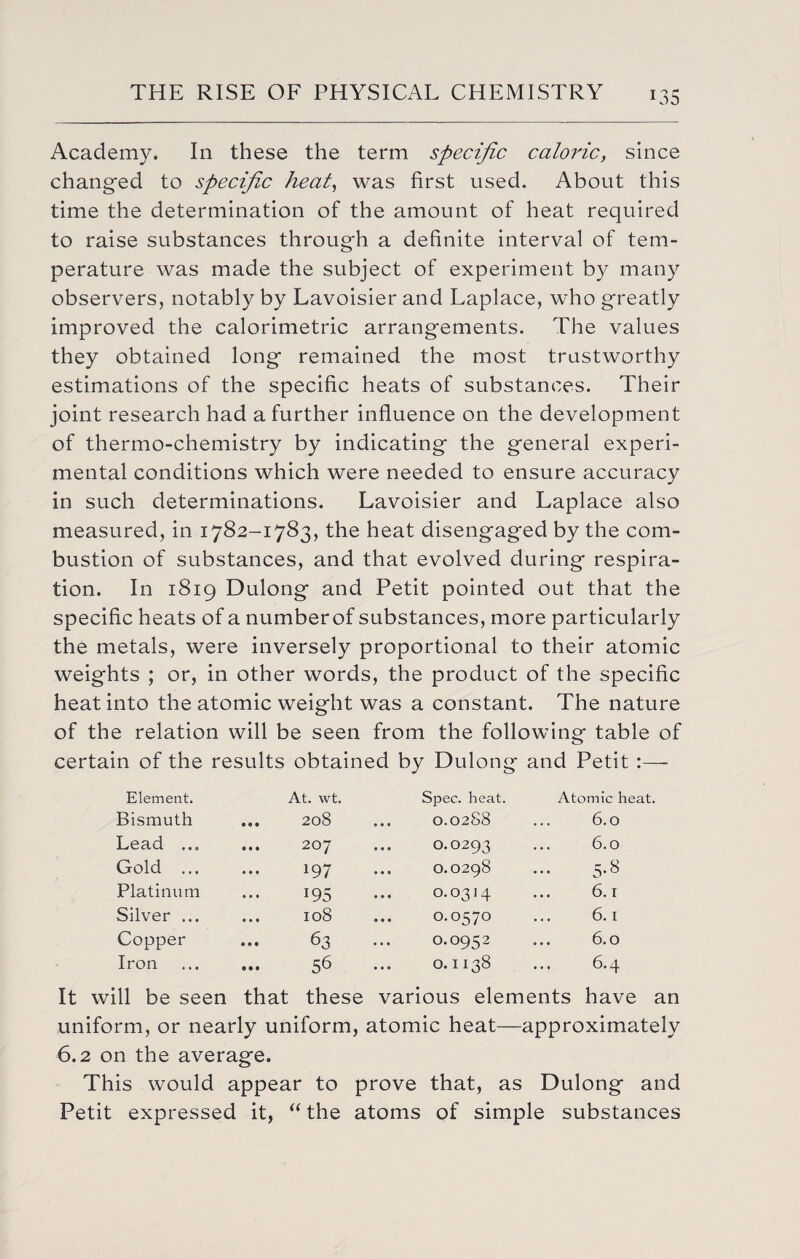 Academy. In these the term specific caloric, since changed to specific heat, was first used. About this time the determination of the amount of heat required to raise substances through a definite interval of tem¬ perature was made the subject of experiment by many observers, notably by Lavoisier and Laplace, who greatly improved the calorimetric arrangements. The values they obtained long remained the most trustworthy estimations of the specific heats of substances. Their joint research had a further influence on the development of thermo-chemistry by indicating the general experi¬ mental conditions which were needed to ensure accuracy in such determinations. Lavoisier and Laplace also measured, in 1782-1783, the heat disengaged by the com¬ bustion of substances, and that evolved during respira¬ tion. In 1819 Dulong and Petit pointed out that the specific heats of a numberof substances, more particularly the metals, were inversely proportional to their atomic weights ; or, in other words, the product of the specific heat into the atomic weight was a constant. The nature of the relation will be seen from the following table of certain of the results obtained by Dulong and Petit :— Element. At. wt. Spec. heat. Atomic heat. Bismuth • 9 • 208 ... 0.0288 6.0 Lead ... • • • 207 ... O.O293 6.0 Gold ... • •« *97 O.0298 5.8 Platinum • • • i95 0.0314 6.1 Silver ... • • • 108 O.0570 6.1 Copper • • • 63 O.0952 6.0 Iron • • • 56 O.II38 ... 6.4 It will be seen that these various elements have an uniform, or nearly uniform, atomic heat—approximately 6.2 on the average. This would appear to prove that, as Dulong and Petit expressed it, “the atoms of simple substances