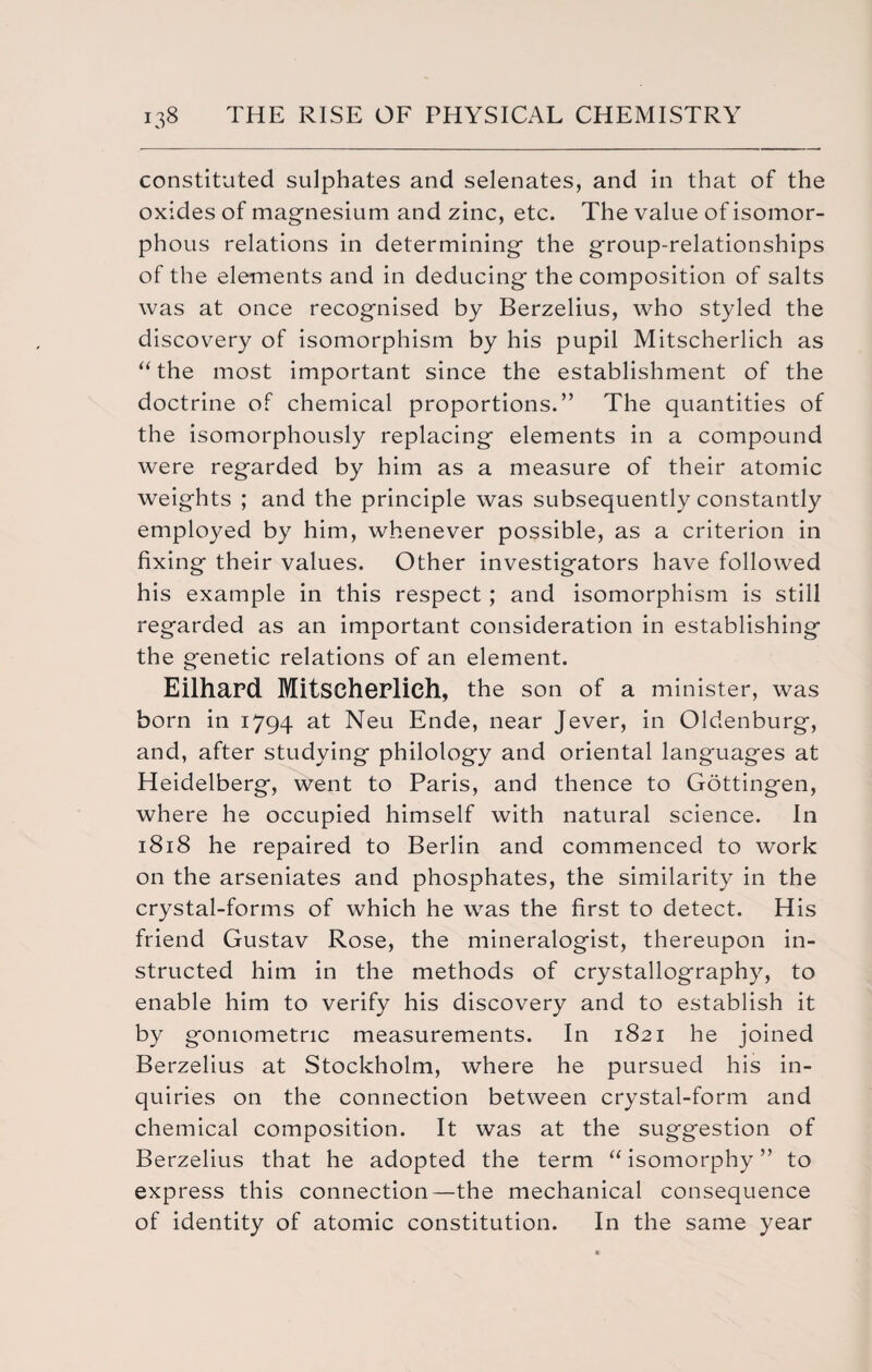 constituted sulphates and selenates, and in that of the oxides of magnesium and zinc, etc. The value of isomor- phous relations in determining the group-relationships of the elements and in deducing the composition of salts was at once recognised by Berzelius, who styled the discovery of isomorphism by his pupil Mitscherlich as “the most important since the establishment of the doctrine of chemical proportions.” The quantities of the isomorphously replacing elements in a compound were regarded by him as a measure of their atomic weights ; and the principle was subsequently constantly employed by him, whenever possible, as a criterion in fixing their values. Other investigators have followed his example in this respect; and isomorphism is still regarded as an important consideration in establishing the genetic relations of an element. Eilhard Mitscherlich, the son of a minister, was born in 1794 at Neu Ende, near Jever, in Oldenburg, and, after studying philology and oriental languages at Heidelberg, went to Paris, and thence to Gottingen, where he occupied himself with natural science. In 1818 he repaired to Berlin and commenced to work on the arseniates and phosphates, the similarity in the crystal-forms of which he was the first to detect. His friend Gustav Rose, the mineralogist, thereupon in¬ structed him in the methods of crystallography, to enable him to verify his discovery and to establish it by goniometric measurements. In 1821 he joined Berzelius at Stockholm, where he pursued his in¬ quiries on the connection between crystal-form and chemical composition. It was at the suggestion of Berzelius that he adopted the term “isomorphy” to express this connection—the mechanical consequence of identity of atomic constitution. In the same year