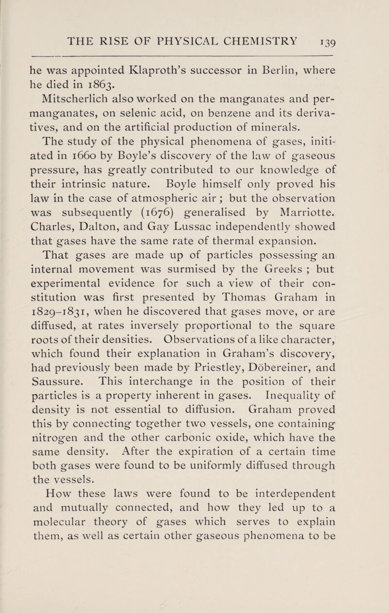he was appointed Klaproth’s successor in Berlin, where he died in 1863. Mitscherlich also worked on the manganates and per¬ manganates, on selenic acid, on benzene and its deriva¬ tives, and on the artificial production of minerals. The study of the physical phenomena of gases, initi¬ ated in 1660 by Boyle’s discovery of the law of gaseous pressure, has greatly contributed to our knowledge of their intrinsic nature. Boyle himself only proved his law in the case of atmospheric air ; but the observation was subsequently (1676) generalised by Marriotte. Charles, Dalton, and Gay Lussac independently showed that gases have the same rate of thermal expansion. That gases are made up of particles possessing an internal movement was surmised by the Greeks ; but experimental evidence for such a view of their con¬ stitution was first presented by Thomas Graham in 1829-1831, when he discovered that gases move, or are diffused, at rates inversely proportional to the square roots of their densities. Observations of a like character, which found their explanation in Graham’s discovery, had previously been made by Priestley, Dobereiner, and Saussure. This interchange in the position of their particles is a property inherent in gases. Inequality of density is not essential to diffusion. Graham proved this by connecting together two vessels, one containing nitrogen and the other carbonic oxide, which have the same density. After the expiration of a certain time both gases were found to be uniformly diffused through the vessels. How these laws were found to be interdependent and mutually connected, and how they led up to a molecular theory of gases which serves to explain them, as well as certain other gaseous phenomena to be