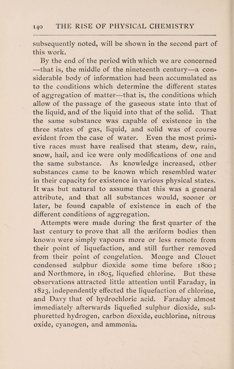 subsequently noted, will be shown in the second part of this work. By the end of the period with which we are concerned -—that is, the middle of the nineteenth century—a con¬ siderable body of information had been accumulated as to the conditions which determine the different states of aggregation of matter—that is, the conditions which allow of the passage of the gaseous state into that of the liquid, and of the liquid into that of the solid. That the same substance was capable of existence in the three states of gas, liquid, and solid was of course evident from the case of water. Even the most primi¬ tive races must have realised that steam, dew, rain, snow, hail, and ice were only modifications of one and the same substance. As knowledge increased, other substances came to be known which resembled water in their capacity for existence in various physical states. It was but natural to assume that this was a general attribute, and that all substances would, sooner or later, be found capable of existence in each of the different conditions of aggregation. Attempts were made during the first quarter of the last century to prove that all the aeriform bodies then known were simply vapours more or less remote from their point of liquefaction, and still further removed from their point of congelation. Monge and Clouet condensed sulphur dioxide some time before 1800; and Northmore, in 1805, liquefied chlorine. But these observations attracted little attention until Faraday, in 1823, independently effected the liquefaction of chlorine, and Davy that of hydrochloric acid. Faraday almost immediately afterwards liquefied sulphur dioxide, sul¬ phuretted hydrogen, carbon dioxide, euchlorine, nitrous oxide, cyanogen, and ammonia.