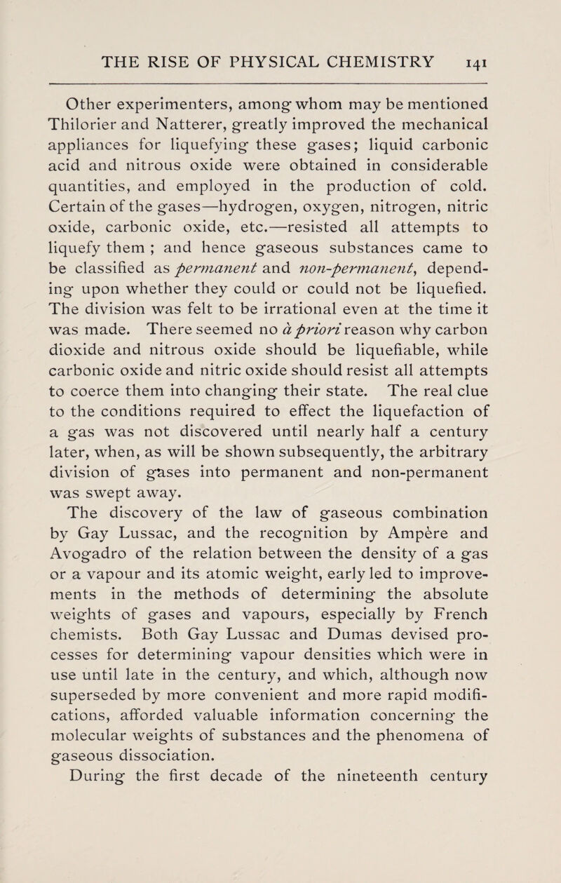 Other experimenters, amongwhom may be mentioned Thilorier and Natterer, greatly improved the mechanical appliances for liquefying these gases; liquid carbonic acid and nitrous oxide were obtained in considerable quantities, and employed in the production of cold. Certain of the gases—hydrogen, oxygen, nitrogen, nitric oxide, carbonic oxide, etc.—resisted all attempts to liquefy them ; and hence gaseous substances came to be classified as permanent and non-permanent, depend¬ ing upon whether they could or could not be liquefied. The division was felt to be irrational even at the time it was made. There seemed no a priori reason why carbon dioxide and nitrous oxide should be liquefiable, while carbonic oxide and nitric oxide should resist all attempts to coerce them into changing their state. The real clue to the conditions required to effect the liquefaction of a gas was not discovered until nearly half a century later, when, as will be shown subsequently, the arbitrary division of gases into permanent and non-permanent was swept away. The discovery of the law of gaseous combination by Gay Lussac, and the recognition by Ampere and Avogadro of the relation between the density of a gas or a vapour and its atomic weight, early led to improve¬ ments in the methods of determining the absolute weights of gases and vapours, especially by French chemists. Both Gay Lussac and Dumas devised pro¬ cesses for determining vapour densities which were in use until late in the century, and which, although now superseded by more convenient and more rapid modifi¬ cations, afforded valuable information concerning the molecular weights of substances and the phenomena of gaseous dissociation. During the first decade of the nineteenth century