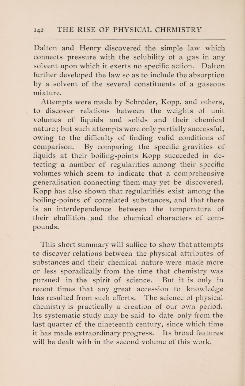Dalton and Henry discovered the simple law which connects pressure with the solubility ot a gas in any solvent upon which it exerts no specific action. Dalton further developed the law so as to include the absorption by a solvent of the several constituents of a gaseous mixture. Attempts were made by Schroder, Kopp, and others, to discover relations between the weights of unit volumes of liquids and solids and their chemical nature; but such attempts were only partially successful, owing to the difficulty of finding valid conditions of comparison. By comparing the specific gravities of liquids at their boiling-points Kopp succeeded in de¬ tecting a number of regularities among their specific volumes which seem to indicate that a comprehensive generalisation connecting them may yet be discovered. Kopp has also shown that regularities exist among the boiling-points of correlated substances, and that there is an interdependence between the temperature of their ebullition and the chemical characters of com¬ pounds. This short summary will suffice to show that attempts to discover relations between the physical attributes of substances and their chemical nature were made more or less sporadically from the time that chemistry was pursued in the spirit of science. But it is only in recent times that any great accession to knowledge has resulted from such efforts. The science of physical chemistry is practically a creation of our own period. Its systematic study may be said to date only from the last quarter of the nineteenth century, since which time it has made extraordinary progress. Its broad features will be dealt with in the second volume of this work.
