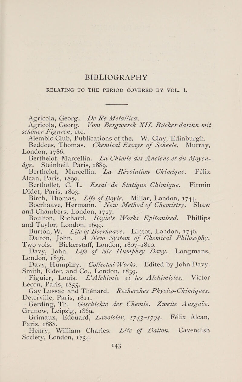 RELATING TO THE PERIOD COVERED BY VOL. I. Agricola, Georg. De Re Met allied. Agricola, Georg. Vom Bergwerck XII. Bucher darinn mit schoner Figuren, etc. Alembic Club, Publications of the. W. Clay, Edinburgh. Beddoes, Thomas. Chemical Essays of Scheele. Murray, London, 1786. Berthelot, Marcellin. La Chimie des Anciens et du Moyen- age. Steinheil, Paris, 1889. Berthelot, Marcellin. La Revolution Chimique. Felix Alcan, Paris, 1890. Berthollet, C. L. Essai de Statique Chimique. Firmin Didot, Paris, 1803. Birch, Thomas. Life of Boyle. Millar, London, 1744. Boerhaave, Hermann. New Method of Che?nistry. Shaw and Chambers, London, 1727. Boulton, Richard. Boyle's Works Epitomised. Phillips and Taylor, London, 1699. Burton, W. Life of Boerhaave. Lintot, London, 1746. Dalton, John. A New System of Chemical Philosophy. Two vols. Bickerstaff, London, 1807-1810. Davy, John. Life of Sir Humphry Davy. Longmans, London, 1836. Davy, Humphry. Collected Works. Edited by John Davy. Smith, Elder, and Co., London, 1839. Figuier, Louis. L'Alchimie et les Alchimistes. Victor Lecon, Paris, 1855. Gay Lussac and Thenard. Recherches Physico-Chimiques. Deterville, Paris, 1811. Gerding, Th. Geschichte der Chemie. Zweite Ausgabe. Grunow, Leipzig, 1869. Grimaux, Edouard, Lavoisier, iyqy-i'jgq. Felix Alcan, Paris, 1888. Henry, William Charles. Life op Dalton. Cavendish Society, London, 1854. M3