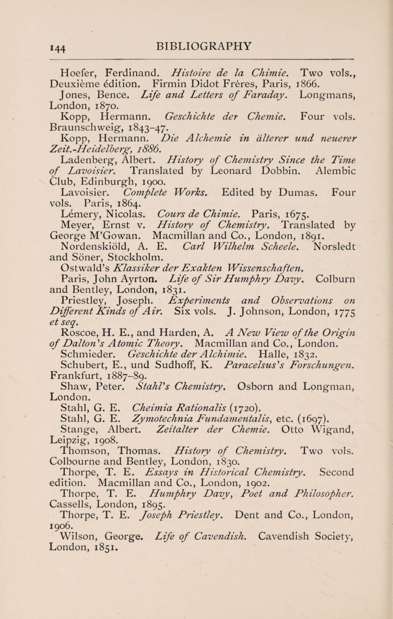 Hoefer, Ferdinand. Histoire de la Chimie. Two vols., Deuxieme Edition. Firmin Didot Fr6res, Paris, 1866. Jones, Bence. Life and Letters of Faraday. Longmans, London, 1870. Kopp, Hermann. Geschichte der Chemie. Four vols. Braunschweig, 1843-47. Kopp, Hermann. Die Alchemie in alterer und neuerer Zeit.-Heidelberg, 1886. Ladenberg, Albert. History of Chemistry Since the Time of Lavoisier. Translated by Leonard Dobbin. Alembic Club, Edinburgh, 1900. Lavoisier. Complete Works. Edited by Dumas. Four vols. Paris, 1864. Lemery, Nicolas. Cours de Chimie. Paris, 1675. Meyer, Ernst v. History of Chemistry. Translated by George M’Gowan. Macmillan and Co., London, 1891. Nordenskiold, A. E. Carl Wilhelm Scheele. Norsledt and Soner, Stockholm. Ostwald’s Klassiker der Exakten Wissenschaften. Paris, John Ayrton. Life of Sir Humphry Davy. Colburn and Bentley, London, 1831. Priestley, Joseph. Experiments and Observations on Different Kinds of Air. Six vols. J. Johnson, London, 1775 et seq. Roscoe, H. E., and Harden, A. A New View of the Origin of Dalton's Atomic Theory. Macmillan and Co., London. Schmieder. Geschichte der Alchimie. Halle, 1832. Schubert, E., und SudhofF, K. Paracelsus's Forschungen. Frankfurt, 1887-89. Shaw, Peter. Stahl's Chemistry. Osborn and Longman, London. Stahl, G. E. Cheimia Rationalis (1720). Stahl, G. E. Zymotechnia Fundamental’is, etc. (1697). Stange, Albert. Zeitalter der Chemie. Otto Wigand, Leipzig, 1908. Thomson, Thomas. History of Chemistry. Two vols. Colbourne and Bentley, London, 1830. Thorpe, T. E. Essays in Historical Chemistry. Second edition. Macmillan and Co., London, 1902. Thorpe, T. E. Humphry Davy, Poet and Philosopher. Cassells, London, 1895. Thorpe, T. E. foseph Priestley. Dent and Co., London, 1906. Wilson, George. Life of Cavendish. Cavendish Society, London, 1851.