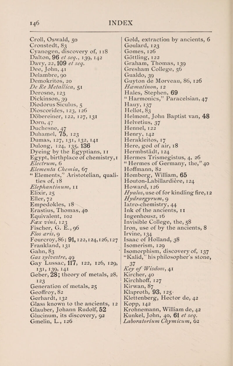 Croll, Oswald, 50 Cronstedt, 83 Cyanogen, discovery of, 118 Dalton, 96 et seq., 139, 142 Davy, 22,109 et seq. Dee, John, 41 Delambre, 90 Demokritos, 20 De Re Me tallica, 51 Derosne, 123 Dickinson, 39 Diodorus Siculus, 5 Dioscorides, 123, 126 Dobereiner, 122, 127, 131 Dorn, 47 Duchesne, 47 Duhamel, 75, 123 Dumas, 127, 131, 132, 141 Dulong, 124, 135, 136 Dyeing by the Egyptians, n Egypt, birthplace of chemistry, 1 Electrum, 6 Elementa Chemia, 67 “ Elements,” Aristotelian, quali¬ ties of, 18 Elephant inuni, 11 Elixir, 25 Eller, 72 Empedokles, 18 Erastius, Thomas, 40 Equivalent, 102 Fcex vini, 123 Fischer, G. E.,96 Flos ceris, 9 Fourcroy,86; 91,122,124,126,127 Frankland, 131 Gahn, 83 Gas sylvestre, 49 Gay Lussac, 117, 122, 126, 129, i3C J39> H1 Geber, 28; theory of metals, 28, 123 Generation of metals, 25 Geoffroy, 82 Gerhardt, 132 Glass known to the ancients, 12 Glauber, Johann Rudolf, 52 Glucinum, its discovery, 92 Gmelin, L., 126 Gold, extraction by ancients, 6 Goulard, 123 Gomes, 126 Gottling, 122 Graham, Thomas, 139 Gresham College, 56 Gualdo, 39 Guyton de Morveau, 86, 126 Hcematinon, 12 Hales, Stephen, 69 “ Harmonics,” Paracelsian, 47 Hauy, 137 Hellot, 83 Helmont, John Baptist van, 48 Helvetius, 37 Hennel, 122 Henry, 142 Herakleitos, 17 Here, god of air, 18 Hermbstadt, 124 Hermes Trismegistus, 4, 26 “ Hermes of Germany, the,” 40 Hoffmann, 82 Homberg, William, 65 Houton-Labillardi^re, 124 Howard, 126 Hyalos, use of for kindling fire, 12 Hydrargyrum, 9 Iatro-chemistry, 44 Ink of the ancients, 11 Ingenhousz, 16 Invisible College, the, 58 Iron, use of by the ancients, 8 Irvine, 134 Isaac of Holland, 38 Isomerism, 129 Isomorphism, discovery of, 137 “Kalid,” his philosopher’s stone, 37 Key of Wisdom, 41 Kircher, 40 Kirchhoff, 127 Kirwan, 87 Klaproth, 93, 125 Klettenberg, Hector de, 42 Kopp, 142 Krohnemann, William de, 42 Kunkel, John, 40, 61 et seq. Laboratorium Chymicum, 62