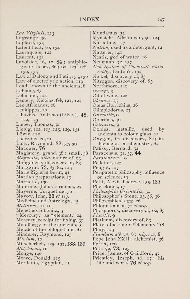 Lac Virgin is, 123 Lagrange, 90 Laplace, 135 Latent heat, 76, 134 Lauraquais, 122 Laurent, 132 Lavoisier, 16, 17, 84 ; antiphlo¬ gistic theory, 86 ; 90, 123, 128, 130> L35 Law of Dulong and Petit, 135,136 Law of electrolytic action, 119 Lead, known to the ancients, 8 Leblanc, 83 Lehmann, 124 Lemery, Nicolas, 64, 121, 122 Leo Africanus, 28 Leukippos, 20 Libavius, Andreas (Libau), 48, 122, 123 Lieber, Thomas, 50 Liebig, 122, 123, 125, 129, 131 Lowiz, 122 Lucretius, 20, 21 Lully, Raymund, 32, 37, 39 Macquer, 76 Magistery, grand, 38 ; small, 38 Magnesia, alba, nature of, 83 Manganese, discovery of, 83 Marggraf, 73, 83, 84, 123 Marie Ziglerin burnt, 41 Martian preparations, 29 Marriotte, 139 Maternus, Julius Firmicus, 27 Mayerne, Turquet de, 50 Mayow, John, 63 et seq. Medicine and Astrology, 45 Melinum, 10-11 Menethes Sibonita, 3 “Mercury,” as “element,” 24 Mercury, receipt for fixing, 39 Metallurgy of the ancients, 5 Metals of the phlogistians, 81 Minderer, Raymond, 123 Minium, 10 Mitscherlich, 125, 137,138, 139 Molybdena, 10 Monge, 140 Monro, Donald, 125 Mordants, Egyptian, 11 Mundamus, 34 Mynsicht,' Adrian van, 50, 124 Narcotine, 127 Natron, used as a detergent, 12 Natterer, 141 Nestis, god of water, 18 Neumann, 72, 137 New System of Chemical Philo¬ sophy, Dalton’s, 102 Nickel, discovery of, 83 Nitrogen, discovery of, 83 Northmore, 140 CErugo, 9 Oil of wine, 122 Okea nos, 15 Oleus Borrichius, 26 Olimpiodorus, 27 Onychitis, 9 Operinus, 46 Ostracitis, 9 Oxides. metallic, used by ancients to colour glass, 12 Oxygen, its discovery, 82 ; in¬ fluence of on chemistry, 82 Palissy, Bernard, 52 Paracelsus, 31, 37, 44 Paratonium, 10 Pelletier, 127 Peligot, 127 Peripatetic philosophy, influence on science, 19 Petit, Alexis Therese, 135, 137 Pherekides, 17 Philosophia Orientalis, 30 Philosopher’s Stone, 25, 36, 38 Philosophical egg, 26 Phlogistonism, 72 etseq. Phosphorus, discovery of, 62, 83 Placitis, 9 Platinum, discovery of, 83 Plato’s doctrine of “elements,” 18 Pliny, 123 Plu7nbum album, 8 ; nigrum, 8 Pope John XXII., alchemist, 36 Porret, 126 Pott, 72, 73, 125 Price, James, of Guildford, 42 Priestley, Joseph, 16, 17 ; his life and work, 76 et seq.