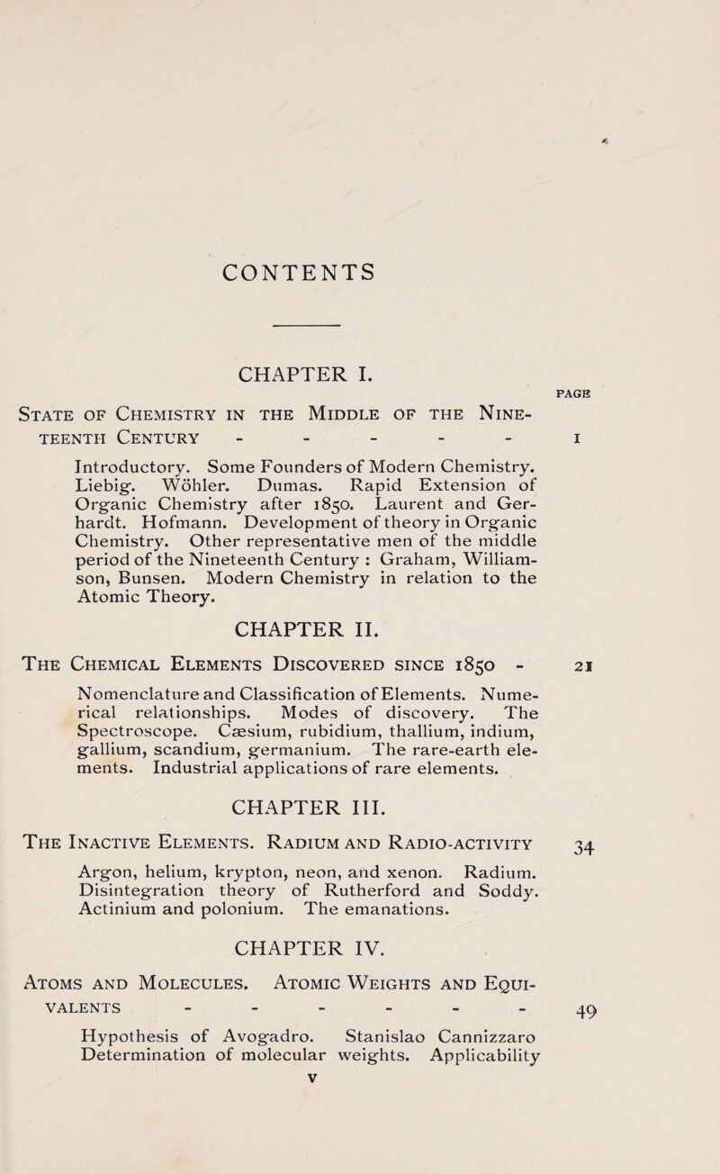 A CONTENTS CHAPTER I. PAGE State of Chemistry in the Middle of the Nine¬ teenth Century i Introductory. Some Founders of Modern Chemistry. Liebig-. Wohler. Dumas. Rapid Extension of Organic Chemistry after 1850. Laurent and Ger- hardt. Hofmann. Development of theory in Organic Chemistry. Other representative men of the middle period of the Nineteenth Century : Graham, William¬ son, Bunsen. Modern Chemistry in relation to the Atomic Theory. CHAPTER II. The Chemical Elements Discovered since 1850 - 21 Nomenclature and Classification of Elements. Nume¬ rical relationships. Modes of discovery. The Spectroscope. Caesium, rubidium, thallium, indium, gallium, scandium, germanium. The rare-earth ele¬ ments. Industrial applications of rare elements. CHAPTER III. The Inactive Elements. Radium and Radio-activity 34 Argon, helium, krypton, neon, and xenon. Radium. Disintegration theory of Rutherford and Soddy. Actinium and polonium. The emanations. CHAPTER IV. Atoms and Molecules. Atomic Weights and Equi¬ valents ------ 49 Hypothesis of Avogadro. Stanislao Cannizzaro Determination of molecular weights. Applicability