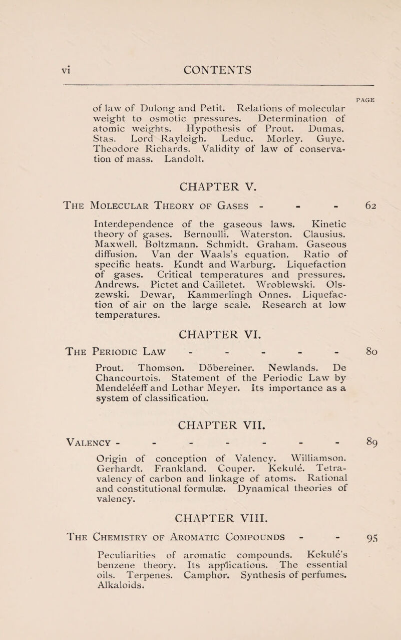 PAGE of law of Dulong- and Petit. Relations of molecular weight to osmotic pressures. Determination of atomic weights. Hypothesis of Prout. Dumas. Stas. Lord Rayleigh. Leduc. Morley. Guye. Theodore Richards. Validity of law of conserva¬ tion of mass. Landolt. CHAPTER V. The Molecular Theory of Gases 62 Interdependence of the gaseous laws. Kinetic theory of gases. Bernoulli. Waterston. Clausius. Maxwell. Boltzmann. Schmidt. Graham. Gaseous diffusion. Van der Waals’s equation. Ratio of specific heats. Kundt and Warburg. Liquefaction of gases. Critical temperatures and pressures. Andrews. Pictet and Cailletet. Wroblewski. Ols¬ zewski. Dewar, Kammerlingh Onnes. Liquefac¬ tion of air on the large scale. Research at low temperatures. CHAPTER VI. The Periodic Law ----- 80 Prout. Thomson. Dobereiner. Newlands. De Chancourtois. Statement of the Periodic Law by Mendeldeff and Lothar Meyer. Its importance as a system of classification. CHAPTER VII. Valency ------- 89 Origin of conception of Valency. Williamson. Gerhardt. Frankland. Couper. Kekul^. Tetra- valency of carbon and linkage of atoms. Rational and constitutional formulae. Dynamical theories of valency. CHAPTER VIII. The Chemistry of Aromatic Compounds - - 95 Peculiarities of aromatic compounds. Kekule’s benzene theory. Its applications. The essential oils. Terpenes. Camphor. Synthesis of perfumes. Alkaloids.