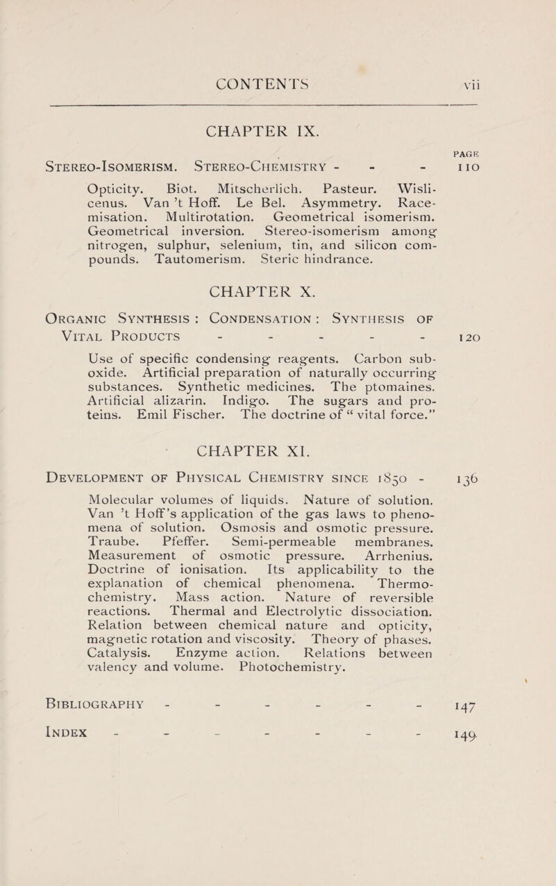 CHAPTER IX. Stereo-Isomerism. Stereo-Chemistry - Opticity. Biot. Mitscherlich. Pasteur. Wisli- cetius. Van’t Hoff. Le Bel. Asymmetry. Race- misation. Multirotation. Geometrical isomerism. Geometrical inversion. Stereo-isomerism among nitrogen, sulphur, selenium, tin, and silicon com¬ pounds. Tautomerism. Steric hindrance. CHAPTER X. Organic Synthesis : Condensation : Synthesis of Vital Products - Use of specific condensing reagents. Carbon sub¬ oxide. Artificial preparation of naturally occurring substances. Synthetic medicines. The ptomaines. Artificial alizarin. Indigo. The sugars and pro¬ teins. Emil Fischer. The doctrine of “ vital force.” CHAPTER XI. Development of Physical Chemistry since 1850 - Molecular volumes of liquids. Nature of solution. Van ’t Hoff’s application of the gas laws to pheno¬ mena of solution. Osmosis and osmotic pressure. Traube. Pfeffer. Semi-permeable membranes. Measurement of osmotic pressure. Arrhenius. Doctrine of ionisation. Its applicability to the explanation of chemical phenomena. Thermo¬ chemistry. Mass action. Nature of reversible reactions. Thermal and Electrolytic dissociation. Relation between chemical nature and opticity, magnetic rotation and viscosity. Theory of phases. Catalysis. Enzyme action. Relations between valency and volume. Photochemistry. Bibliography ------ Index _______ PAGE I IO 120 J36 M7 149