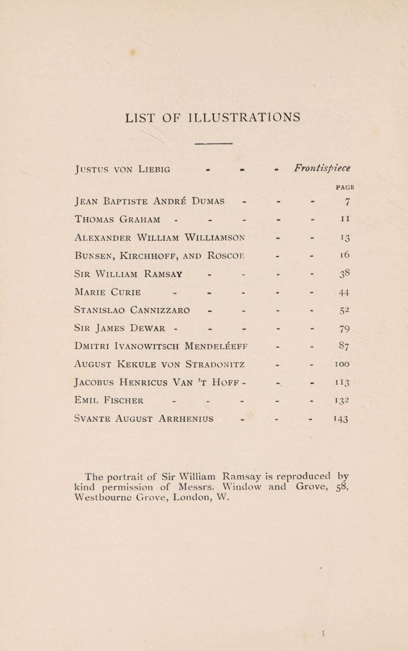 LIST OF ILLUSTRATIONS Justus von Liebig Frontispiece PAGE Jean Baptiste Andr£ Dumas - - 7 Thomas Graham - - 11 Alexander William Williamson -' - l3 Bunsen, Kirchhoff, and Roscof - - 16 Sir William Ramsay - - 38 Marie Curie - - - 44 Stanislao Cannizzaro - - 52 Sir James Dewar - - - 79 Dmitri Ivanowitsch Mendel^eff - - 87 August Kekule von Stradonitz * - 100 Jacobus Henricus Van ’t Hoff - - 113 Emil Fischer - - - 132 Svante August Arrhenius - • 143 The portrait of Sir William Ramsay is re produced by kind permission of Messrs. Window Westbourne Grove, London, W. and Grove, 58,