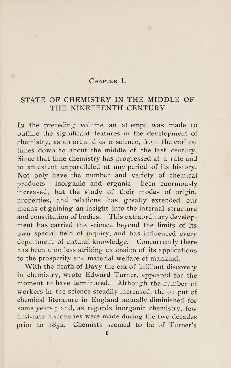 STATE OF CHEMISTRY IN THE MIDDLE OF THE NINETEENTH CENTURY In the preceding volume an attempt was made to outline the significant features in the development of chemistry, as an art and as a science, from the earliest times down to about the middle of the last century. Since that time chemistry has progressed at a rate and to an extent unparalleled at any period of its history. Not only have the number and variety of chemical products — inorganic and organic — been enormously increased, but the study of their modes of origin, properties, and relations has greatly extended our means of gaining an insight into the internal structure and constitution.of bodies. This extraordinary develop¬ ment has carried the science beyond the limits of its own special field of inquiry, and has influenced every department of natural knowledge. Concurrently there has been a no less striking extension of its applications to the prosperity and material welfare of mankind. With the death of Davy the era of brilliant discovery in chemistry, wrote Edward Turner, appeared for the moment to have terminated. Although the number of workers in the science steadily increased, the output of chemical literature in England actually diminished for some years ; and, as regards inorganic chemistry, few first-rate discoveries were made during the two decades prior to 1850. Chemists seemed to be of Turner’s 1