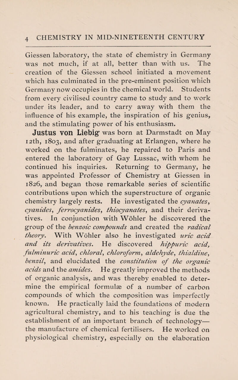 Giessen laboratory, the state of chemistry in Germany was not much, if at all, better than with us. The creation of the Giessen school initiated a movement which has culminated in the pre-eminent position which Germany now occupies in the chemical world. Students from every civilised country came to study and to work under its leader, and to carry away with them the influence of his example, the inspiration of his genius, and the stimulating power of his enthusiasm. Justus V0I1 Liebig was born at Darmstadt on May 12th, 1803, and after graduating at Erlangen, where he worked on the fulminates, he repaired to Paris and entered the laboratory of Gay Lussac, with whom he continued his inquiries. Returning to Germany, he was appointed Professor of Chemistry at Giessen in 1826, and began those remarkable series of scientific contributions upon which the superstructure of organic chemistry largely rests. He investigated the cya?iates, cyanides, ferrocyanides, thiocyanates, and their deriva¬ tives. In conjunction with Wohler he discovered the group of the benzoic compounds and created the radical theory. With Wohler also he investigated uric acid and its derivatives. He discovered hippuric acid, fulminuric acid, chloral, chloroform, aldehyde, thialdine, beiizil, and elucidated the constitution of the organic acids and the amides. He greatly improved the methods of organic analysis, and was thereby enabled to deter¬ mine the empirical formulae of a number of carbon compounds of which the composition was imperfectly known. He practically laid the foundations of modern agricultural chemistry, and to his teaching is due the establishment of an important branch of technology— the manufacture of chemical fertilisers. He worked on physiological chemistry, especially on the elaboration