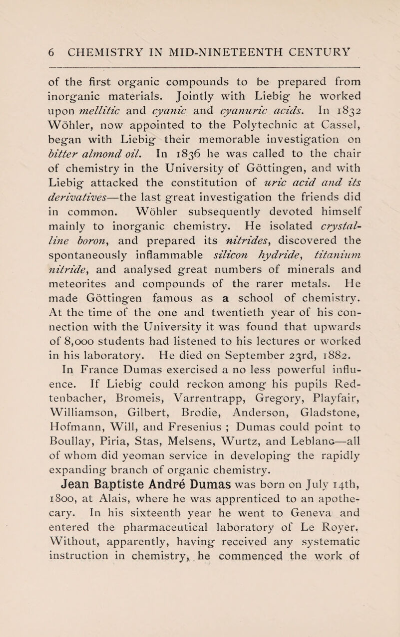 of the first organic compounds to be prepared from inorganic materials. Jointly with Liebig he worked upon mellitic and cyanic and cyanuric acids. In 1832 Wohler, now appointed to the Polytechnic at Cassel, began with Liebig their memorable investigation on bitter almond oil. In 1836 he was called to the chair of chemistry in the University of Gottingen, and with Liebig attacked the constitution of uric acid and its derivatives—the last great investigation the friends did in common. Wohler subsequently devoted himself mainly to inorganic chemistry. He isolated crystal¬ line boron, and prepared its nitrides, discovered the spontaneously inflammable silicon hydride, titanium nitride, and analysed great numbers of minerals and meteorites and compounds of the rarer metals. He made Gottingen famous as a school of chemistry. At the time of the one and twentieth year of his con¬ nection with the University it was found that upwards of 8,000 students had listened to his lectures or worked in his laboratory. He died on September 23rd, 1882. In France Dumas exercised a no less powerful influ¬ ence. If Liebig could reckon among his pupils Red- tenbacher, Bromeis, Varrentrapp, Gregory, Playfair, Williamson, Gilbert, Brodie, Anderson, Gladstone, Hofmann, Will, and Fresenius ; Dumas could point to Boullay, Piria, Stas, Melsens, Wurtz, and Leblanc—all of whom did yeoman service in developing the rapidly expanding branch of organic chemistry. Jean Baptiste Andre Dumas was born on July 14th, 1800, at Alais, where he was apprenticed to an apothe¬ cary. In his sixteenth year he went to Geneva and entered the pharmaceutical laboratory of Le Royer. Without, apparently, having received any systematic instruction in chemistry, he commenced the work of