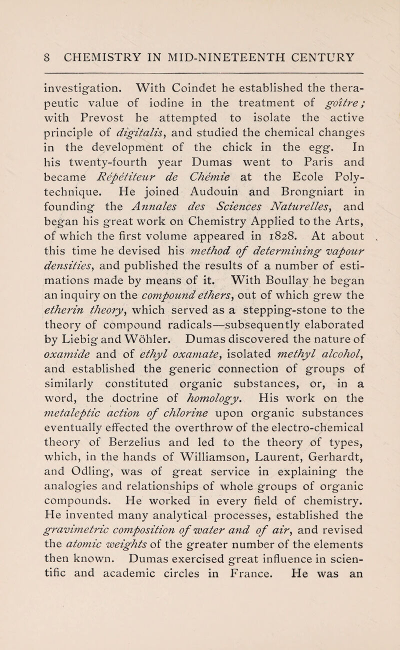 investigation. With Coindet he established the thera¬ peutic value of iodine in the treatment of goitre; with Prevost he attempted to isolate the active principle of digitalis, and studied the chemical changes in the development of the chick in the egg. In his twenty-fourth year Dumas went to Paris and became Repetiteur de Chemie at the Ecole Poly¬ technique. He joined Audouin and Brongniart in founding the Annates des Sciences Naturelles, and began his great work on Chemistry Applied to the Arts, of which the first volume appeared in 1828. At about this time he devised his method of determining vapour densities, and published the results of a number of esti¬ mations made by means of it. With Boullay he began an inquiry on the compound ethers, out of which grew the etherin theory, which served as a stepping-stone to the theory of compound radicals—subsequently elaborated by Liebig and Wohler. Dumas discovered the nature of oxamide and of ethyl oxamate, isolated methyl alcohol, and established the generic connection of groups of similarly constituted organic substances, or, in a word, the doctrine of homology. His work on the metaleptic action of chlorine upon organic substances eventually effected the overthrow of the electro-chemical theory of Berzelius and led to the theory of types, which, in the hands of Williamson, Laurent, Gerhardt, and Odling, was of great service in explaining the analogies and relationships of whole groups of organic compounds. He worked in every field of chemistry. He invented many analytical processes, established the gravimetric composition of water and of air, and revised the atomic weights of the greater number of the elements then known. Dumas exercised great influence in scien¬ tific and academic circles in France. He was an