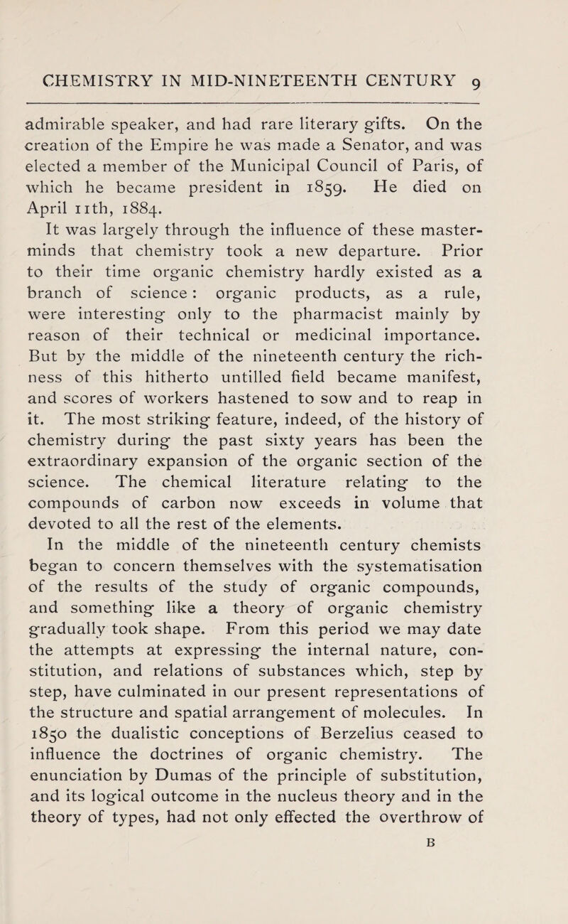 admirable speaker, and had rare literary gifts. On the creation of the Empire he was made a Senator, and was elected a member of the Municipal Council of Paris, of which he became president in 1859. He died on April nth, 1884. It was largely through the influence of these master¬ minds that chemistry took a new departure. Prior to their time organic chemistry hardly existed as a branch of science : organic products, as a rule, were interesting only to the pharmacist mainly by reason of their technical or medicinal importance. But by the middle of the nineteenth century the rich¬ ness of this hitherto untilled field became manifest, and scores of workers hastened to sow and to reap in it. The most striking feature, indeed, of the history of chemistry during the past sixty years has been the extraordinary expansion of the organic section of the science. The chemical literature relating to the compounds of carbon now exceeds in volume that devoted to all the rest of the elements. In the middle of the nineteenth century chemists began to concern themselves with the systematisation of the results of the study of organic compounds, and something like a theory of organic chemistry gradually took shape. From this period we may date the attempts at expressing the internal nature, con¬ stitution, and relations of substances which, step by step, have culminated in our present representations of the structure and spatial arrangement of molecules. In 1850 the dualistic conceptions of Berzelius ceased to influence the doctrines of organic chemistry. The enunciation by Dumas of the principle of substitution, and its logical outcome in the nucleus theory and in the theory of types, had not only effected the overthrow of B