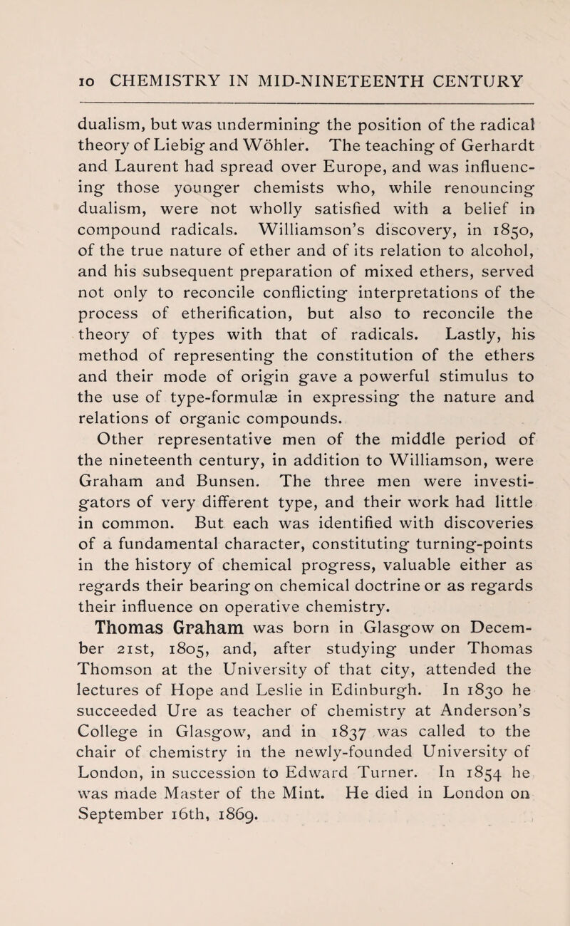 dualism, but was undermining- the position of the radical theory of Liebig- and Wolder. The teaching of Gerhardt and Laurent had spread over Europe, and was influenc¬ ing- those younger chemists who, while renouncing dualism, were not wholly satisfied with a belief in compound radicals. Williamson’s discovery, in 1850, of the true nature of ether and of its relation to alcohol, and his subsequent preparation of mixed ethers, served not only to reconcile conflicting- interpretations of the process of etherification, but also to reconcile the theory of types with that of radicals. Lastly, his method of representing the constitution of the ethers and their mode of origin gave a powerful stimulus to the use of type-formulas in expressing the nature and relations of organic compounds. Other representative men of the middle period of the nineteenth century, in addition to Williamson, were Graham and Bunsen. The three men were investi¬ gators of very different type, and their work had little in common. But each was identified with discoveries of a fundamental character, constituting turning-points in the history of chemical progress, valuable either as regards their bearing on chemical doctrine or as regards their influence on operative chemistry. Thomas Graham was born in Glasgow on Decem¬ ber 21 st, 1805, and, after studying under Thomas Thomson at the University of that city, attended the lectures of Hope and Leslie in Edinburgh. In 1830 he succeeded Ure as teacher of chemistry at Anderson’s College in Glasgow, and in 1837 was called to the chair of chemistry in the newly-founded University of London, in succession to Edward Turner. In 1854 he was made Master of the Mint. He died in London on September 16th, 1869.