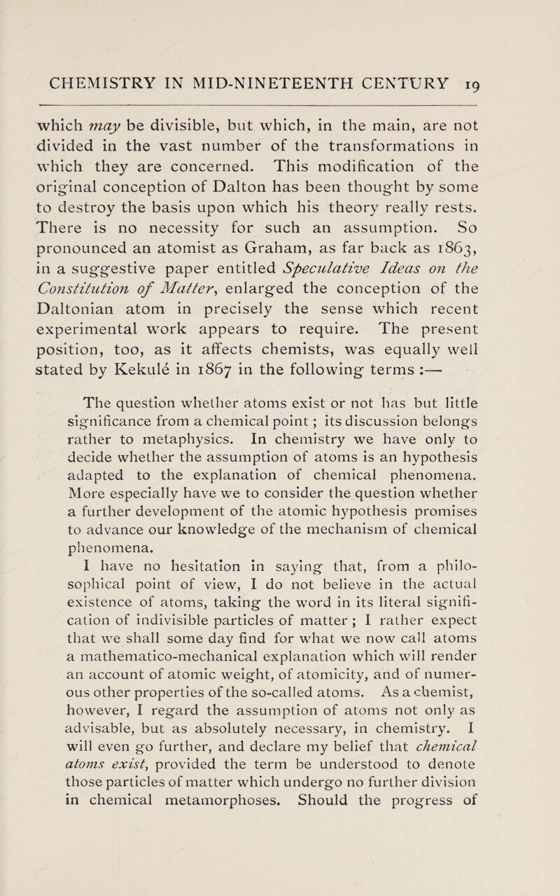 which may be divisible, but which, in the main, are not divided in the vast number of the transformations in which they are concerned. This modification of the original conception of Dalton has been thought by some to destroy the basis upon which his theory really rests. There is no necessity for such an assumption. So pronounced an atomist as Graham, as far back as 1863, in a suggestive paper entitled Speculative Ideas on the Constitution of Matter, enlarged the conception of the Daltonian atom in precisely the sense which recent experimental work appears to require. The present position, too, as it affects chemists, was equally well stated by Kekule in 1867 in the following terms :— The question whether atoms exist or not has but little significance from a chemical point; its discussion belongs rather to metaphysics. In chemistry we have only to decide whether the assumption of atoms is an hypothesis adapted to the explanation of chemical phenomena. More especially have we to consider the question whether a further development of the atomic hypothesis promises to advance our knowledge of the mechanism of chemical phenomena. I have no hesitation in saying that, from a philo¬ sophical point of view, I do not believe in the actual existence of atoms, taking the word in its literal signifi¬ cation of indivisible particles of matter ; I rather expect that we shall some day find for what we now call atoms a mathematico-mechanical explanation which will render an account of atomic weight, of atomicity, and of numer¬ ous other properties of the so-called atoms. As a chemist, however, I regard the assumption of atoms not only as advisable, but as absolutely necessary, in chemistry. I will even go further, and declare my belief that chemical atoms exist, provided the term be understood to denote those particles of matter which undergo no further division in chemical metamorphoses. Should the progress of