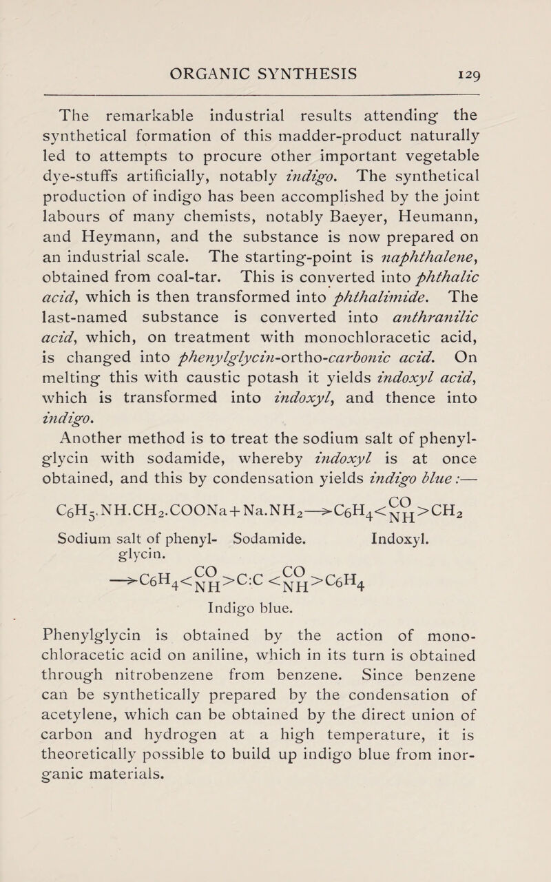 The remarkable industrial results attending1 the synthetical formation of this madder-product naturally led to attempts to procure other important vegetable dye-stuffs artificially, notably indigo. The synthetical production of indigo has been accomplished by the joint labours of many chemists, notably Baeyer, Heumann, and Heymann, and the substance is now prepared on an industrial scale. The starting-point is naphthalene, obtained from coal-tar. This is converted into phthalic acid, which is then transformed into phthalimide. The last-named substance is converted into anthranilic acid, which, on treatment with monochloracetic acid, is changed into phenylglycin-ortho-carbonic acid. On melting this with caustic potash it yields indoxyl acid, which is transformed into indoxyl, and thence into indigo. Another method is to treat the sodium salt of phenyl- glycin with sodamide, whereby indoxyl is at once obtained, and this by condensation yields indigo blue:— C6H5.NH.CH2.COONa + Na.NH2—>C6H4<^>CH2 Sodium salt of phenyl- Sodamide. Indoxyl. glycin. j^>C:C <Npj£>C6H4 Indigo blue. Phenylglycin is obtained by the action of mono¬ chloracetic acid on aniline, which in its turn is obtained through nitrobenzene from benzene. Since benzene can be synthetically prepared by the condensation of acetylene, which can be obtained by the direct union of carbon and hydrogen at a high temperature, it is theoretically possible to build up indigo blue from inor¬ ganic materials.