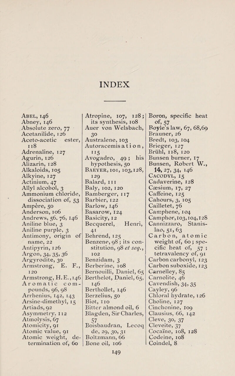 INDEX Abel, 146 Abney, 146 Absolute zero, 77 Acetanilide, 126 Aceto-acetic ester, 118 Adrenaline, 127 Agurin, 126 Alizarin, 128 Alkaloids, 105 Alkyine, 127 Actinium, 47 Allyl alcohol, 3 Ammonium chloride, dissociation of, 53 Ampere, 50 Anderson, 106 Andrews, 56, 76, 146 Aniline blue, 3 Aniline purple, 3 Antimony, origin of name, 22 Antipyrin, 126 Argon, 34, 35, 36 Argyrodite, 30 Armstrong, E. F., 120 Armstrong, H.E.,146 Aromatic com¬ pounds, 96, 98 Arrhenius, 142, 143 Arsine-dimethyl, 15 Artiads, 92 Asymmetry. 112 Atmolysis, 67 Atomicity, 91 Atomic value, 91 Atomic weight, de¬ termination of, 60 Atropine, 107, 128; its synthesis, 108 Auer von Welsbach, 30 Australene, 103 Autoracemis a t i o n , Avogadro, 49 ; his hypothesis, 50 Baeyer, ioi, 103,128, 129 Balard, 111 Baly, 102, 120 Bamberger, 117 Barbier, 122 Barlow, 146 Basarow, 124 Basicity, 12 Becquerel, Henri, 4i Behrend, 125 Benzene, 98 ; its con¬ stitution, 98 et seq., 102 Benzidam, 3 Berberine, 108 Bernouilli, Daniel, 65 Berthelot, Daniel, 65, 146 Berthollet, 146 Berzelius, 50 Biot, no Bitter almond oil, 6 Blagden, Sir Charles, 57 Boisbaudran, Lecoq de, 29, 30, 31 Boltzmann, 66 I Bone oil, 106 149 Boron, specific heat of, 57 Boyle’s law, 67, 68,69 Brauner, 26 Bredt, 103, 104 Brieger, 127 Briihl, 118, 120 Bunsen burner, 17 Bunsen, Robert W., 14, 27, 34, 146 Cacodyl, 15 Cadaverine, 128 Cassium, 17, 27 Caffeine, 125 Cahours, 3, 105 Cailletet, 76 Camphene, 104 Camphor, 103,104,128 Cannizzaro, Stanis¬ lao, 51, 63 Carbon, atomic weight of, 60 ; spe¬ cific heat of, 57 ; tetravalency of, 91 Carbon carbonyl, 123 Carbon suboxide, 123 Carnelley, 85 Carnolite, 46 Cavendish, 34, 35 Cayley, 96 Chloral hydrate, 126 Choline, 127 Cinchonine, 109 Clausius, 66, 142 Cleve, 30, 37 Cleveite, 37 Cocaine, 108, 128 Codeine, 108 Coindel, 8