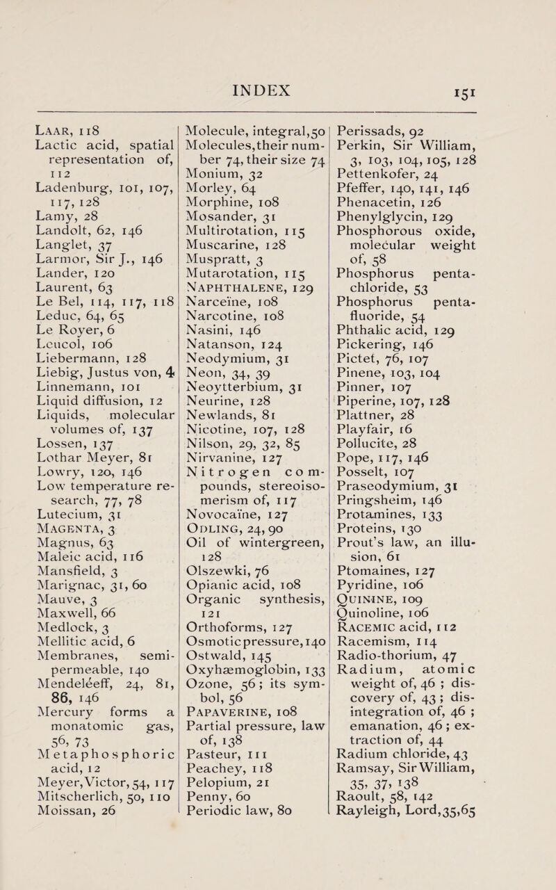 Laar, ii8 Lactic acid, spatial representation of, 112 Ladenburg, ioi, 107, 117, 128 Lamy, 28 Landolt, 62, 146 Langlet, 37 Larmor, Sir J., 146 Lander, 120 Laurent, 63 Le Bel, 114, 117, 118 Leduc, 64, 65 Le Royer, 6 Leucol, 106 Liebermann, 128 Liebig, Justus von, 4 Linnemann, 101 Liquid diffusion, 12 Liquids, molecular volumes of, 137 Lossen, 137 Lothar Meyer, 8r Lowry, 120, 146 Low temperature re¬ search, 77, 78 Lutecium, 31 Magenta, 3 Magnus, 63 Maleic acid, 116 Mansfield, 3 Marignac, 31, 60 Mauve, 3 Maxwell, 66 Medlock, 3 Mellitic acid, 6 Membranes, semi- permeable, 140 Mendeleeff, 24, 81, 86, 146 Mercury forms a monatomic gas, 56> 73 Metaphosphoric acid, 12 Meyer, Victor, 54, 117 Mitscherlich, 50, no Moissan, 26 Molecule, integral,50 Molecules,their num¬ ber 74, their size 74 Monium, 32 Morley, 64 Morphine, 108 Mosander, 31 Multirotation, 115 Muscarine, 128 Muspratt, 3 Mutarotation, 115 Naphthalene, 129 Narceine, 108 Narcotine, 108 Nasini, 146 Natanson, 124 Neodymium, 31 Neon, 34, 39 Neoytterbium, 31 Neurine, 128 Newlands, 81 Nicotine, 107, 128 Nilson, 29, 32, 85 Nirvanine, 127 Nitrogen com- pounds, stereoiso¬ merism of, 117 Novocai'ne, 127 Odling, 24, 90 Oil of wintergreen, 128 Olszewki, 76 Opianic acid, 108 Organic synthesis, 121 Orthoforms, 127 Osmotic pressure, 140 Ostwald, 145 Oxyhaemoglobin, 133 Ozone, 56; its sym¬ bol, 56 Papaverine, 108 Partial pressure, law of, 138 Pasteur, m Peachey,118 Pelopium, 21 Penny,60 Periodic law, 80 Perissads, 92 Perkin, Sir William, 3, 103, 104,105, 128 Pettenkofer, 24 Pfeffer, 140, 141, 146 Phenacetin, 126 Phenylglycin, 129 Phosphorous oxide, molecular weight of, 58 Phosphorus penta- chloride, 53 Phosphorus penta- fluoride, 54 Phthalic acid, 129 Pickering, 146 Pictet, 76, 107 Pinene, 103, 104 Pinner, 107 Piperine, 107, 128 Plattner, 28 Playfair, t6 Pollucite, 28 Pope, 117, 146 Posselt, 107 Praseodymium, 31 Pringsheim, 146 Protamines, 133 Proteins, T30 Prout’s lav/, an illu¬ sion, 61 Ptomaines, 127 Pyridine, 106 Quinine, 109 Quinoline, 106 Racemic acid, 112 Racemism, 114 Radio-thorium, 47 Radium, atomic weight of, 46 ; dis¬ covery of, 43 ; dis¬ integration of, 46 ; emanation, 46 ; ex¬ traction of, 44 Radium chloride, 43 Ramsay, Sir William, 35’ 37> *38 Raoult, 58, 142 Rayleigh, Lord,35,65