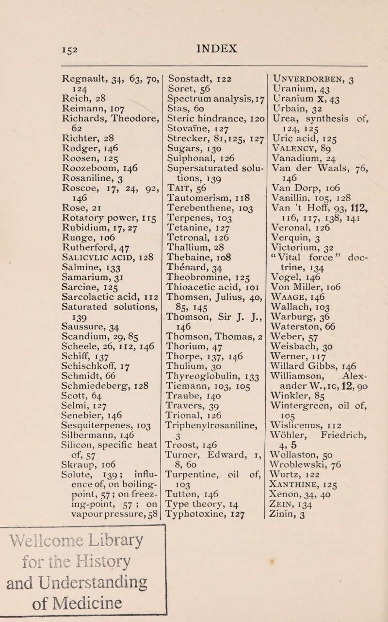 *52 Regnault, 34, 63, 70, 124 Reich, 28 Reimann, 107 Richards, Theodore, 62 Richter, 28 Rodger, 146 Roosen, 125 Roozeboom, 146 Rosaniline, 3 Roscoe, 17, 24, 92, 146 Rose, 21 Rotatory power, 115 Rubidium, 17, 27 Runge, 106 Rutherford, 47 Salicylic acid, 128 Salmine, 133 Samarium, 31 Sarcine, 125 Sarcolactic acid, 112 Saturated solutions, 139 Saussure, 34 Scandium, 29, 85 Scheele, 26, 112, 146 Schifif, 137 Schischkoff, 17 Schmidt, 66 Schmiedeberg, 128 Scott, 64 Selmi, 127 Senebier, 146 Sesquiterpenes, 103 Silbermann, 146 Silicon, specific heat of, 57 Skraup, 106 Solute, 139; influ¬ ence of, on boiling- point, 57; on freez¬ ing-point, 57 ; on vapour pressure, 58 Sonstadt, 122 Soret, 56 Spectrum analysis, 17 Stas, 60 Steric hindrance, 120 Stovaine, 127 Strecker, 81,125, 127 Sugars, 130 Sulphonal, 126 Supersaturated solu¬ tions, 139 Tait, 56 Tautomerism, 118 Terebenthene, 103 Terpenes, 103 Tetanine, 127 Tetronal, 126 Thallium, 28 Thebaine, 108 Thdnard, 34 Theobromine, 125 Thioacetic acid, 101 Thomsen, Julius, 40, 85. 145 Thomson, Sir J. J., 146 Thomson, Thomas, 2 Thorium, 47 Thorpe, 137, 146 Thulium, 30 Thyreoglobulin, 133 Tiemann, 103, 105 Traube, 140 Travers, 39 Trional, 126 Triphenylrosaniline, 3 Troost, 146 Turner, Edward, 1, 8, 60 Turpentine, oil of, 103 Tutton, 146 Type theory, 14 Typhotoxine, 127 Wellcome Library for the History and Understanding of Medicine Unverdorben, 3 Uranium, 43 Uranium X, 43 Urbain, 32 Urea, synthesis of, 124, 125 Uric acid, 125 Valency, 89 Vanadium, 24 Van der Waals, 76, 146 Van Dorp, 106 Vanillin, 105, 128 Van ’t Hoff, 93, 112, 116, 117, 138, 141 Veronal, 126 Verquin, 3 Victorium, 32 “Vital force” doc¬ trine, 134 Vogel, 146 Von Miller, 106 Waage, 146 Wallach, 103 Warburg, 36 Waterston, 66 Weber, 57 Weisbach, 30 Werner, 117 Willard Gibbs, 146 Williamson, Alex¬ ander W.,ic, 12, 90 Winkler, 85 Wintergreen, oil of, io5 Wislicenus, 112 Wohler, Friedrich, 4, 5 Wollaston, 50 Wroblewski, 76 Wurtz, 122 Xanthine, 125 Xenon, 34, 40 Zein, 134 Zinin, 3