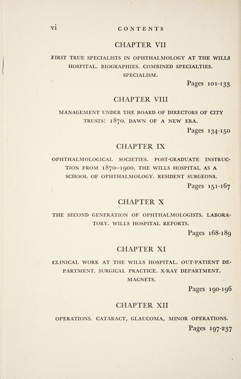 CHAPTER VII FIRST TRUE SPECIALISTS IN OPHTHALMOLOGY AT THE WILLS HOSPITAL. BIOGRAPHIES. COMBINED SPECIALTIES. SPECIALISM. Pages 101-133 CHAPTER VIII MANAGEMENT UNDER THE BOARD OF DIRECTORS OF CITY TRUSTS! 1870. DAWN OF A NEW ERA. Pages 134-150 CHAPTER IX OPHTHALMOLOGICAL SOCIETIES. POST-GRADUATE INSTRUC¬ TION FROM 187O-19OO. THE WILLS HOSPITAL AS A SCHOOL OF OPHTHALMOLOGY. RESIDENT SURGEONS. Pages 151-167 CHAPTER X THE SECOND GENERATION OF OPHTHALMOLOGISTS. LABORA¬ TORY. WILLS HOSPITAL REPORTS. Pages 168-189 CHAPTER XI CLINICAL WORK AT THE WILLS HOSPITAL. OUT-PATIENT DE¬ PARTMENT. SURGICAL PRACTICE. X-RAY DEPARTMENT. MAGNETS. Pages 190-196 CHAPTER XII OPERATIONS. CATARACT, GLAUCOMA, MINOR OPERATIONS. Pages 197-237 t