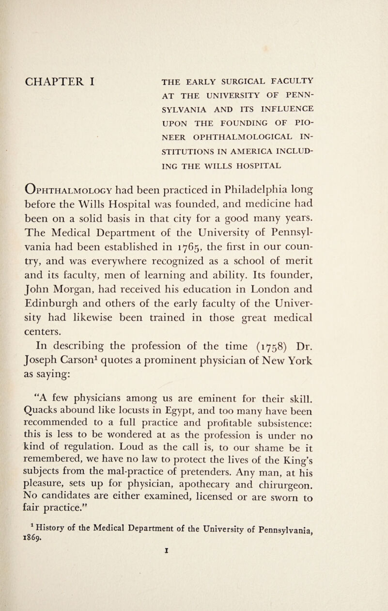 AT THE UNIVERSITY OF PENN¬ SYLVANIA AND ITS INFLUENCE UPON THE FOUNDING OF PIO¬ NEER OPHTHALMOLOGICAL IN¬ STITUTIONS IN AMERICA INCLUD¬ ING THE WILLS HOSPITAL Ophthalmology had been practiced in Philadelphia long before the Wills Hospital was founded, and medicine had been on a solid basis in that city for a good many years. The Medical Department of the University of Pennsyl¬ vania had been established in 1765, the first in our coun¬ try, and was everywhere recognized as a school of merit and its faculty, men of learning and ability. Its founder, John Morgan, had received his education in London and Edinburgh and others of the early faculty of the Univer¬ sity had likewise been trained in those great medical centers. In describing the profession of the time (1758) Dr. Joseph Carson1 quotes a prominent physician of New York as saying: “A few physicians among us are eminent for their skill. Quacks abound like locusts in Egypt, and too many have been recommended to a full practice and profitable subsistence: this is less to be wondered at as the profession is under no kind of regulation. Loud as the call is, to our shame be it remembered, we have no law to protect the lives of the King’s subjects from the mal-practice of pretenders. Any man, at his pleasure, sets up for physician, apothecary and chirurgeon. No candidates are either examined, licensed or are sworn to fair practice/’ 1 History of the Medical Department of the University of Pennsylvania 1869. ’ I
