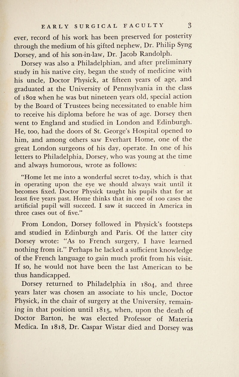 ever, record of his work has been preserved for posterity through the medium of his gifted nephew, Dr. Philip Syng Dorsey, and of his son-in-law, Dr. Jacob Randolph. Dorsey was also a Philadelphian, and after preliminary study in his native city, began the study of medicine with his uncle, Doctor Physick, at fifteen years of age, and graduated at the University of Pennsylvania in the class of 1802 when he was but nineteen years old, special action by the Board of Trustees being necessitated to enable him to receive his diploma before he was of age. Dorsey then went to England and studied in London and Edinburgh. He, too, had the doors of St. George’s Hospital opened to him, and among others saw Everhart Home, one of the great London surgeons of his day, operate. In one of his letters to Philadelphia, Dorsey, who was young at the time and always humorous, wrote as follows: “Home let me into a wonderful secret to-day, which is that in operating upon the eye we should always wait until it becomes fixed. Doctor Physick taught his pupils that for at least five years past. Home thinks that in one of 100 cases the artificial pupil will succeed. I saw it succeed in America in three cases out of five.” From London, Dorsey followed in Physick’s footsteps and studied in Edinburgh and Paris. Of the latter city Dorsey wrote: “As to French surgery, I have learned nothing from it.” Perhaps he lacked a sufficient knowledge of the French language to gain much profit from his visit. If so, he would not have been the last American to be thus handicapped. Dorsey returned to Philadelphia in 1804, and three years later was chosen an associate to his uncle, Doctor Physick, in the chair of surgery at the University, remain¬ ing in that position until 1815, when, upon the death of Doctor Barton, he was elected Professor of Materia Medica. In 1818, Dr. Caspar Wistar died and Dorsey was